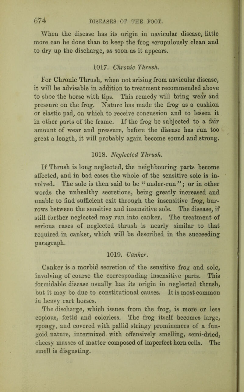 When the disease has its origin in navicular disease, little more can be done than to keep the frog scrupulously clean and to dry up the discharge, as soon as it appears. 1017. Chronic Thrush. For Chronic Thrush, when not arising from navicular disease, it will be advisable in addition to treatment recommended above to shoe the horse with tips. This remedy will bring wear and pressure on the frog. Nature has made the frog as a cushion or elastic pad, on which to receive concussion and to lessen it in other parts of the frame. If the frog be subjected to a fair amount of wear and pressure, before the disease has run too great a length, it will probably again become sound and strong. 1018. Neglected Thrush. If Thrush is long neglected, the neighbouring parts become affected, and in bad cases the whole of the sensitive sole is in- volved. The sole is then said to be “ under-run ”; or in other words the unhealthy secretions, being greatly increased and unable to find sufficient exit through the insensitive frog, bur- rows between the sensitive and insensitive sole. The disease, if still further neglected may run into canker. The treatment of serious cases of neglected thrush is nearly similar to that required in canker, which will be described in the succeeding paragraph. 1019. Canker. Canker is a morbid secretion of the sensitive frog and sole, involving of course the corresponding insensitive parts. This formidable disease usually has its origin in neglected thrush, but it may be due to constitutional causes. It is most common in heavy cart horses. The discharge, which issues from the frog, is more or less copious, foetid and colorless. The frog itself becomes large, spongy, and covered with pallid stringy prominences of a fun- goid nature, intermixed with offensively smelling, semi-dried, cheesy masses of matter composed of imperfect horn cells. The smell is disgusting.