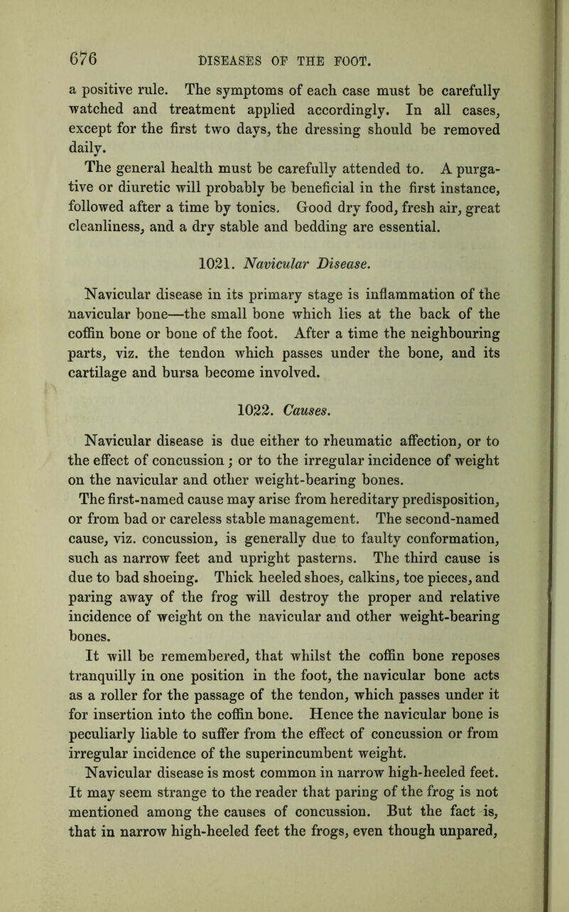 a positive rule. The symptoms of each case must be carefully watched and treatment applied accordingly. In all cases, except for the first two days, the dressing should be removed daily. The general health must be carefully attended to. A purga- tive or diuretic will probably be beneficial in the first instance, followed after a time by tonics. Good dry food, fresh air, great cleanliness, and a dry stable and bedding are essential. 1021. Navicular Disease. Navicular disease in its primary stage is inflammation of the navicular bone—the small bone which lies at the back of the coffin bone or bone of the foot. After a time the neighbouring parts, viz. the tendon which passes under the bone, and its cartilage and bursa become involved. 1022. Causes. Navicular disease is due either to rheumatic affection, or to the effect of concussion; or to the irregular incidence of weight on the navicular and other weight-bearing bones. The first-named cause may arise from hereditary predisposition, or from bad or careless stable management. The second-named cause, viz. concussion, is generally due to faulty conformation, such as narrow feet and upright pasterns. The third cause is due to bad shoeing. Thick heeled shoes, calkins, toe pieces, and paring away of the frog will destroy the proper and relative incidence of weight on the navicular and other weight-bearing bones. It will be remembered, that whilst the coffin bone reposes tranquilly in one position in the foot, the navicular bone acts as a roller for the passage of the tendon, which passes under it for insertion into the coffin bone. Hence the navicular bone is peculiarly liable to suffer from the effect of concussion or from irregular incidence of the superincumbent weight. Navicular disease is most common in narrow high-heeled feet. It may seem strange to the reader that paring of the frog is not mentioned among the causes of concussion. But the fact is, that in narrow high-heeled feet the frogs, even though unpared,