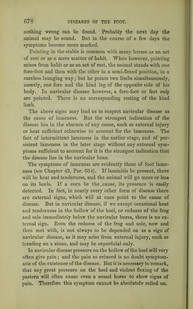 nothing wrong can be found. Probably the next day the animal may be sound. But in the course of a few days the symptoms become more marked. Pointing in the stable is common with many horses as an act of rest or as a mere matter of habit. When however, pointing arises from habit or as an act of rest, the animal stands with one fore-foot and then with the other in a semi-flexed position, in a careless lounging way; but he points two limbs simultaneously, namely, one fore and the hind leg of the opposite side of his body. In navicular disease however, a fore-foot or feet only are pointed. There is no corresponding resting of the hind limb. The above signs may lead us to suspect navicular disease as the cause of lameness. But the strongest indication of the disease lies in the absence of any cause, such as external injury or heat sufficient otherwise to account for the lameness. The fact of intermittent lameness in the earlier stage, and of per- sistent lameness in the later stage without any external sym- ptoms sufficient to account for it is the strongest indication that the disease lies in the navicular bone. The symptoms of lameness are evidently those of foot lame- ness (see Chapter 42, Par. 654). If laminitis be present, there will be heat and tenderness, and the animal will go more or less on its heels. If a corn be the cause, its presence is easily detected. In fact, in nearly every other form of disease there are external signs, which will at once point to the cause of disease. But in navicular disease, if we except occasional heat and tenderness in the hollow of the heel, or redness of the frog and sole immediately below the navicular bursa, there is no ex- ternal sign. Even the redness of the frog and sole, now and then met with, is not always to be depended on as a sign of navicular disease, as it may arise from external injury, such as tieading on a stone, and may be superficial only. In navicular disease pressure on the hollow of the heel will very often give pain; and the pain so evinced is no doubt symptom- atic of the existence of the disease. But it is necessary to remark, that any great pressure on the heel and violent flexing of the pastern will often cause even a sound horse to show signs of pain. Therefore this symptom cannot be absolutely relied on.