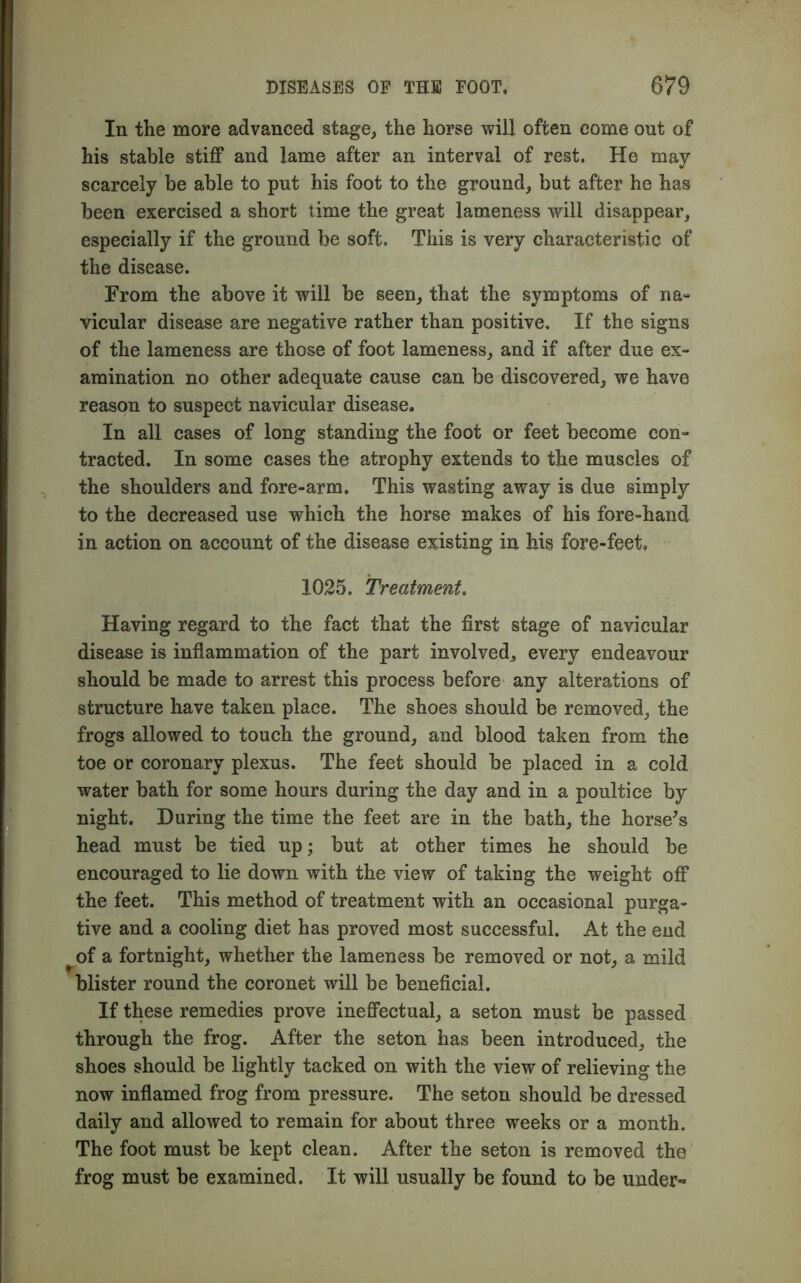 In the more advanced stage, the horse will often come out of his stable stiff and lame after an interval of rest. He may scarcely be able to put his foot to the ground, but after he has been exercised a short time the great lameness will disappear, especially if the ground be soft. This is very characteristic of the disease. From the above it will be seen, that the symptoms of na- vicular disease are negative rather than positive. If the signs of the lameness are those of foot lameness, and if after due ex- amination no other adequate cause can be discovered, we have reason to suspect navicular disease. In all cases of long standing the foot or feet become con- tracted. In some cases the atrophy extends to the muscles of the shoulders and fore-arm. This wasting away is due simply to the decreased use which the horse makes of his fore-hand in action on account of the disease existing in his fore-feet, 1025. Treatment. Having regard to the fact that the first stage of navicular disease is inflammation of the part involved, every endeavour should be made to arrest this process before any alterations of structure have taken place. The shoes should be removed, the frogs allowed to touch the ground, and blood taken from the toe or coronary plexus. The feet should be placed in a cold water bath for some hours during the day and in a poultice by night. During the time the feet are in the bath, the horse's head must be tied up; but at other times he should be encouraged to lie down with the view of taking the weight off the feet. This method of treatment with an occasional purga- tive and a cooling diet has proved most successful. At the end of a fortnight, whether the lameness be removed or not, a mild blister round the coronet will be beneficial. If these remedies prove ineffectual, a seton must be passed through the frog. After the seton has been introduced, the shoes should be lightly tacked on with the view of relieving the now inflamed frog from pressure. The seton should be dressed daily and allowed to remain for about three weeks or a month. The foot must be kept clean. After the seton is removed the frog must be examined. It will usually be found to be under-