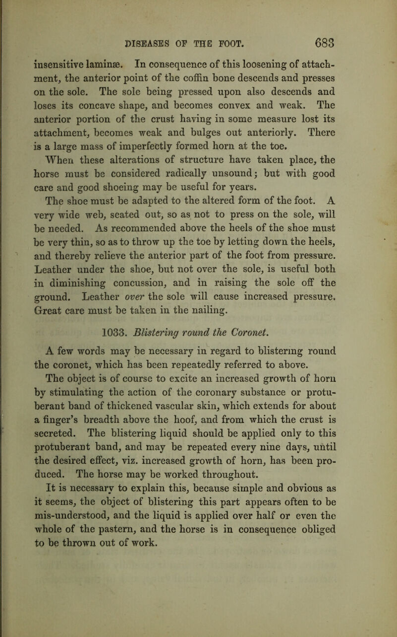 insensitive laminae. In consequence of this loosening of attach- ment, the anterior point of the coffin bone descends and presses on the sole. The sole being pressed upon also descends and loses its concave shape, and becomes convex and weak. The anterior portion of the crust having in some measure lost its attachment, becomes weak and bulges out anteriorly. There is a large mass of imperfectly formed horn at the toe. When these alterations of structure have taken place, the horse must be considered radically unsound; but with good care and good shoeing may be useful for years. The shoe must be adapted to the altered form of the foot. A very wide web, seated out, so as not to press on the sole, will be needed. As recommended above the heels of the shoe must be very thin, so as to throw up the toe by letting down the heels, and thereby relieve the anterior part of the foot from pressure. Leather under the shoe, but not over the sole, is useful both in diminishing concussion, and in raising the sole off the ground. Leather over the sole will cause increased pressure. Great care must be taken in the nailing. 1033. Blistering round the Coronet. A few words may be necessary in regard to blistering round the coronet, which has been repeatedly referred to above. The object is of course to excite an increased growth of horn by stimulating the action of the coronary substance or protu- berant band of thickened vascular skin, which extends for about a finger’s breadth above the hoof, and from which the crust is secreted. The blistering liquid should be applied only to this protuberant band, and may be repeated every nine days, until the desired effect, viz. increased growth of horn, has been pro- duced. The horse may be worked throughout. It is necessary to explain this, because simple and obvious as it seems, the object of blistering this part appears often to be mis-understood, and the liquid is applied over half or even the whole of the pastern, and the horse is in consequence obliged to be thrown out of work.