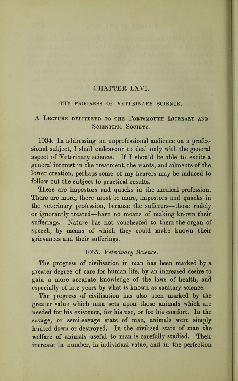 CHAPTER LXYI. THE PROGRESS OF VETERINARY SCIENCE. A Lecture delivered to the Portsmouth Literary and Scientific Society. 1034. In addressing an unprofessional audience on a profes- sional subject, I shall endeavour to deal only with the general aspect of Veterinary science. If I should be able to excite a general interest in the treatment, the wants, and ailments of the lower creation, perhaps some of my hearers may be induced to follow out the subject to practical results. There are impostors and quacks in the medical profession. There are more, there must be more, impostors and quacks in the veterinary profession, because the sufferers—those rudely or ignorantly treated—have no means of making known their sufferings. Nature has not vouchsafed to them the organ of speech, by means of which they could make known their grievances and their sufferings. 1035. Veterinary Science. The progress of civilisation in man has been marked by a greater degree of care for human life, by an increased desire to gain a more accurate knowledge of the laws of health, and especially of late years by what is known as sanitary science. The progress of civilisation has also been marked by the greater value which man sets upon those animals which are needed for his existence, for his use, or for his comfort. In the savage, or semi-savage state of man, animals were simply hunted down or destroyed. In the civilised state of man the welfare of animals useful to man is carefully studied. Their increase in number, in individual value, and in the perfection