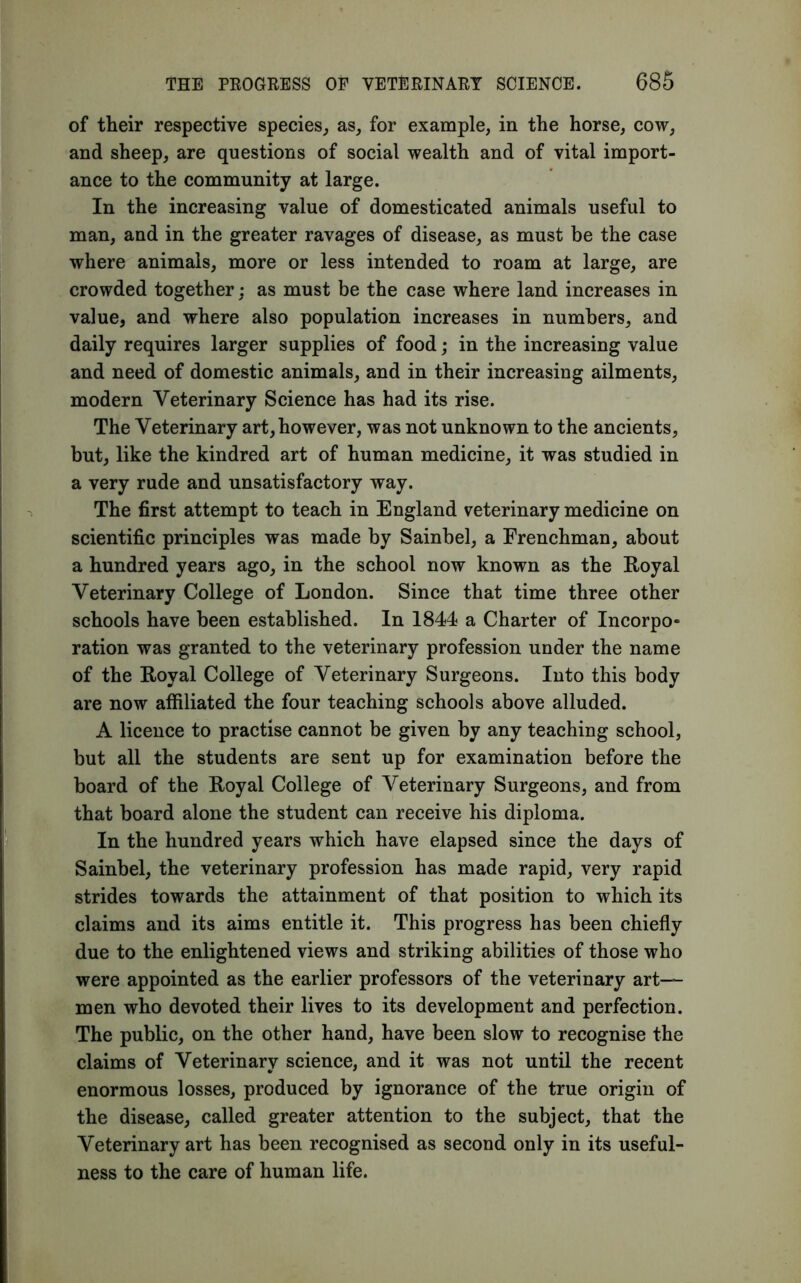 of their respective species, as, for example, in the horse, cow, and sheep, are questions of social wealth and of vital import- ance to the community at large. In the increasing value of domesticated animals useful to man, and in the greater ravages of disease, as must be the case where animals, more or less intended to roam at large, are crowded together; as must be the case where land increases in value, and where also population increases in numbers, and daily requires larger supplies of food; in the increasing value and need of domestic animals, and in their increasing ailments, modern Veterinary Science has had its rise. The Veterinary art, however, was not unknown to the ancients, but, like the kindred art of human medicine, it was studied in a very rude and unsatisfactory way. The first attempt to teach in England veterinary medicine on scientific principles was made by Sainbel, a Frenchman, about a hundred years ago, in the school now known as the Royal Veterinary College of London. Since that time three other schools have been established. In 1844 a Charter of Incorpo- ration was granted to the veterinary profession under the name of the Royal College of Veterinary Surgeons. Into this body are now affiliated the four teaching schools above alluded. A licence to practise cannot be given by any teaching school, but all the students are sent up for examination before the board of the Royal College of Veterinary Surgeons, and from that board alone the student can receive his diploma. In the hundred years which have elapsed since the days of Sainbel, the veterinary profession has made rapid, very rapid strides towards the attainment of that position to which its claims and its aims entitle it. This progress has been chiefly due to the enlightened views and striking abilities of those who were appointed as the earlier professors of the veterinary art- men who devoted their lives to its development and perfection. The public, on the other hand, have been slow to recognise the claims of Veterinary science, and it was not until the recent enormous losses, produced by ignorance of the true origin of the disease, called greater attention to the subject, that the Veterinary art has been recognised as second only in its useful- ness to the care of human life.