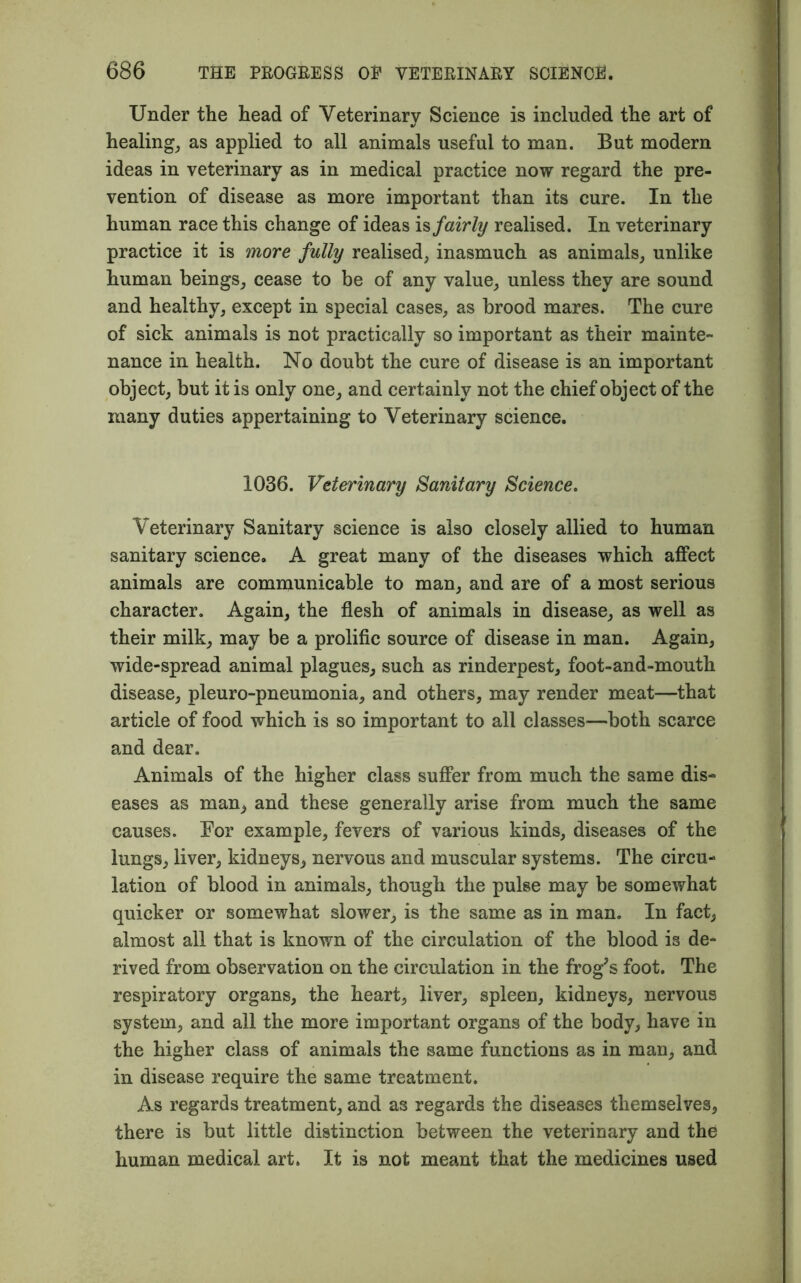 Under the head of Veterinary Science is included the art of healing, as applied to all animals useful to man. But modern ideas in veterinary as in medical practice now regard the pre- vention of disease as more important than its cure. In the human race this change of ideas is fairly realised. In veterinary practice it is more fully realised, inasmuch as animals, unlike human beings, cease to be of any value, unless they are sound and healthy, except in special cases, as brood mares. The cure of sick animals is not practically so important as their mainte- nance in health. No doubt the cure of disease is an important object, but it is only one, and certainly not the chief object of the many duties appertaining to Veterinary science. 1036. Veterinary Sanitary Science. Veterinary Sanitary science is also closely allied to human sanitary science. A great many of the diseases which affect animals are communicable to man, and are of a most serious character. Again, the flesh of animals in disease, as well as their milk, may be a prolific source of disease in man. Again, wide-spread animal plagues, such as rinderpest, foot-and-mouth disease, pleuro-pneumonia, and others, may render meat—that article of food which is so important to all classes—both scarce and dear. Animals of the higher class suffer from much the same dis- eases as man, and these generally arise from much the same causes. For example, fevers of various kinds, diseases of the lungs, liver, kidneys, nervous and muscular systems. The circu- lation of blood in animals, though the pulse may be somewhat quicker or somewhat slower, is the same as in man. In fact, almost all that is known of the circulation of the blood is de- rived from observation on the circulation in the frog's foot. The respiratory organs, the heart, liver, spleen, kidneys, nervous system, and all the more important organs of the body, have in the higher class of animals the same functions as in man, and in disease require the same treatment. As regards treatment, and as regards the diseases themselves, there is but little distinction between the veterinary and the human medical art. It is not meant that the medicines used