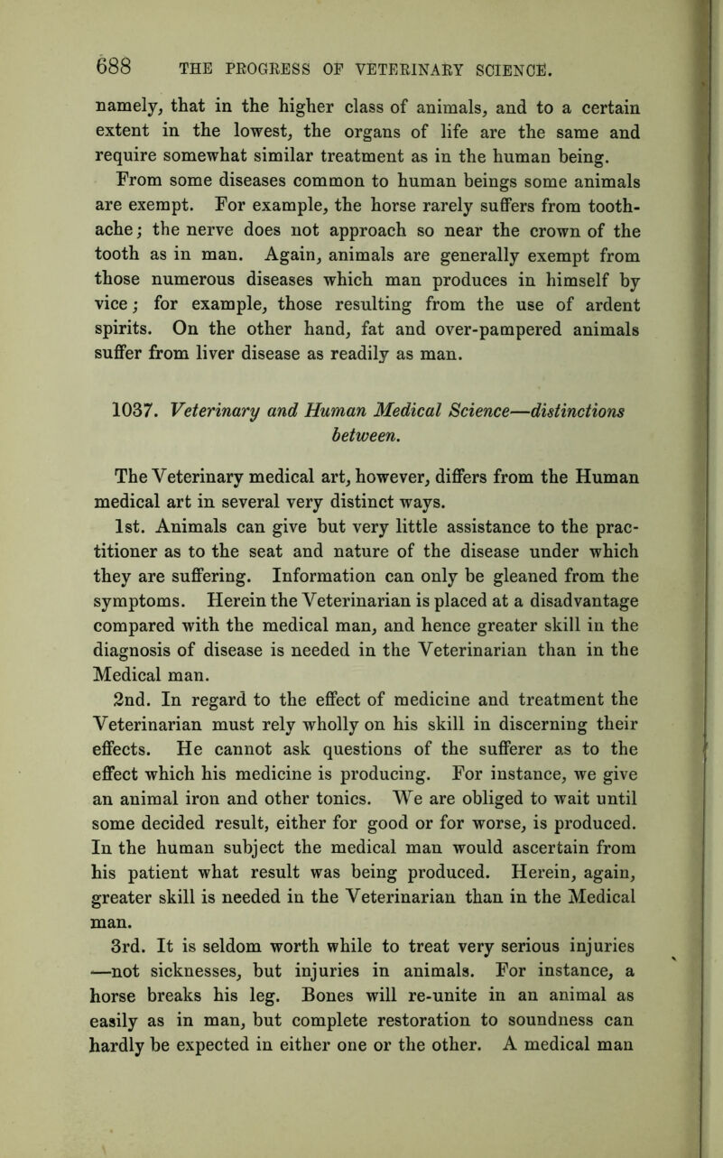 namely, that in the higher class of animals, and to a certain extent in the lowest, the organs of life are the same and require somewhat similar treatment as in the human being. From some diseases common to human beings some animals are exempt. For example, the horse rarely suffers from tooth- ache ; the nerve does not approach so near the crown of the tooth as in man. Again, animals are generally exempt from those numerous diseases which man produces in himself by vice; for example, those resulting from the use of ardent spirits. On the other hand, fat and over-pampered animals suffer from liver disease as readily as man. 1037. Veterinary and Human Medical Science—distinctions between. The Veterinary medical art, however, differs from the Human medical art in several very distinct ways. 1st. Animals can give but very little assistance to the prac- titioner as to the seat and nature of the disease under which they are suffering. Information can only be gleaned from the symptoms. Herein the Veterinarian is placed at a disadvantage compared with the medical man, and hence greater skill in the diagnosis of disease is needed in the Veterinarian than in the Medical man. 2nd. In regard to the effect of medicine and treatment the Veterinarian must rely wholly on his skill in discerning their effects. He cannot ask questions of the sufferer as to the effect which his medicine is producing. For instance, we give an animal iron and other tonics. We are obliged to wait until some decided result, either for good or for worse, is produced. In the human subject the medical man would ascertain from his patient what result was being produced. Herein, again, greater skill is needed in the Veterinarian than in the Medical man. 3rd. It is seldom worth while to treat very serious injuries *—not sicknesses, but injuries in animals. For instance, a horse breaks his leg. Bones will re-unite in an animal as easily as in man, but complete restoration to soundness can hardly be expected in either one or the other. A medical man