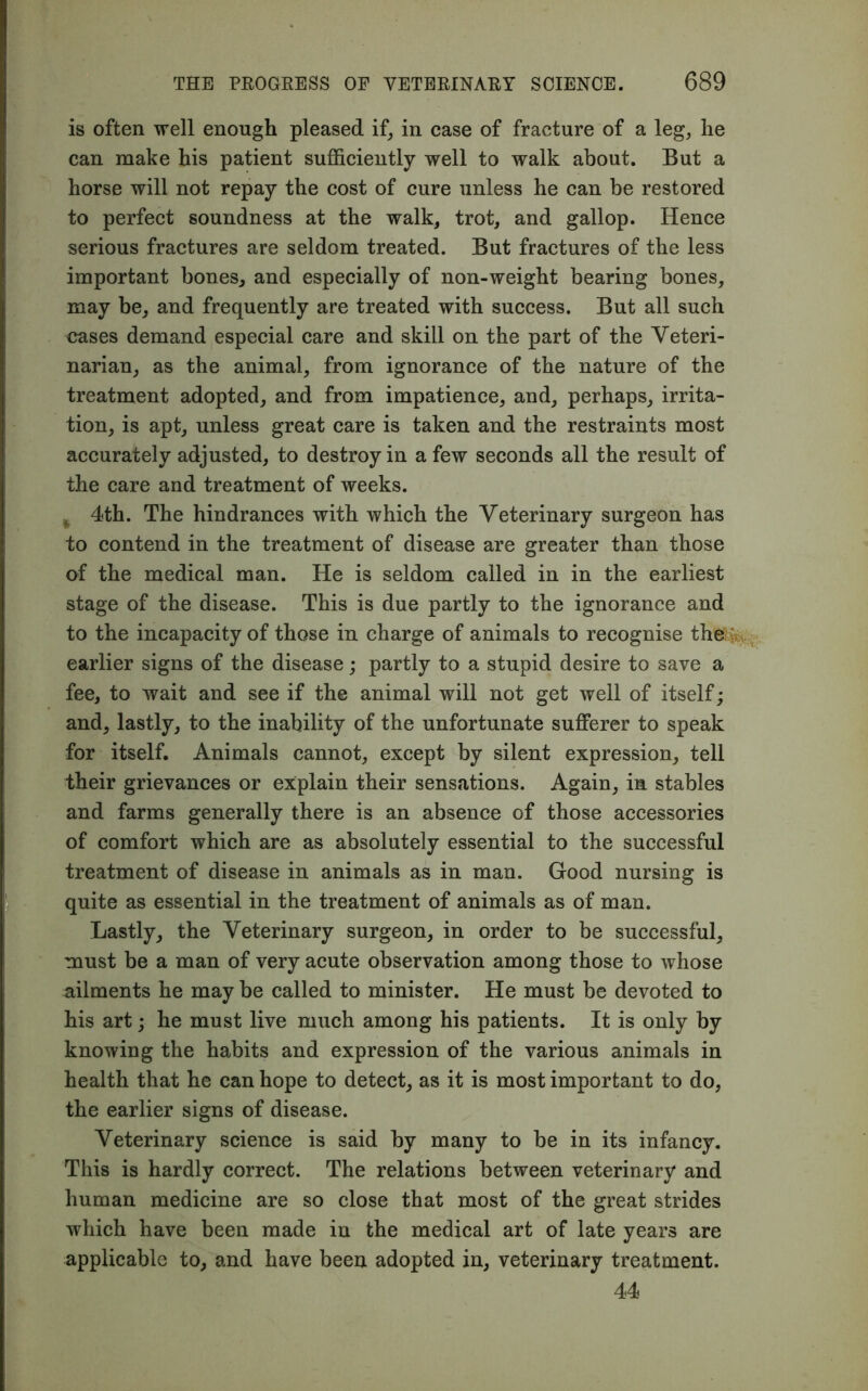 is often well enough pleased if, in case of fracture of a leg, he can make his patient sufficiently well to walk about. But a horse will not repay the cost of cure unless he can be restored to perfect soundness at the walk, trot, and gallop. Hence serious fractures are seldom treated. But fractures of the less important bones, and especially of non-weight bearing bones, may be, and frequently are treated with success. But all such cases demand especial care and skill on the part of the Veteri- narian, as the animal, from ignorance of the nature of the treatment adopted, and from impatience, and, perhaps, irrita- tion, is apt, unless great care is taken and the restraints most accurately adjusted, to destroy in a few seconds all the result of the care and treatment of weeks. ^ 4th. The hindrances with which the Veterinary surgeon has to contend in the treatment of disease are greater than those of the medical man. He is seldom called in in the earliest stage of the disease. This is due partly to the ignorance and to the incapacity of those in charge of animals to recognise th®; :. earlier signs of the disease; partly to a stupid desire to save a fee, to wait and see if the animal will not get well of itself; and, lastly, to the inability of the unfortunate sufferer to speak for itself. Animals cannot, except by silent expression, tell their grievances or explain their sensations. Again, in stables and farms generally there is an absence of those accessories of comfort which are as absolutely essential to the successful treatment of disease in animals as in man. Good nursing is quite as essential in the treatment of animals as of man. Lastly, the Veterinary surgeon, in order to be successful, must be a man of very acute observation among those to whose ailments he may be called to minister. He must be devoted to his art; he must live much among his patients. It is only by knowing the habits and expression of the various animals in health that he can hope to detect, as it is most important to do, the earlier signs of disease. Veterinary science is said by many to be in its infancy. This is hardly correct. The relations between veterinary and human medicine are so close that most of the great strides which have been made in the medical art of late years are applicable to, and have been adopted in, veterinary treatment. 44
