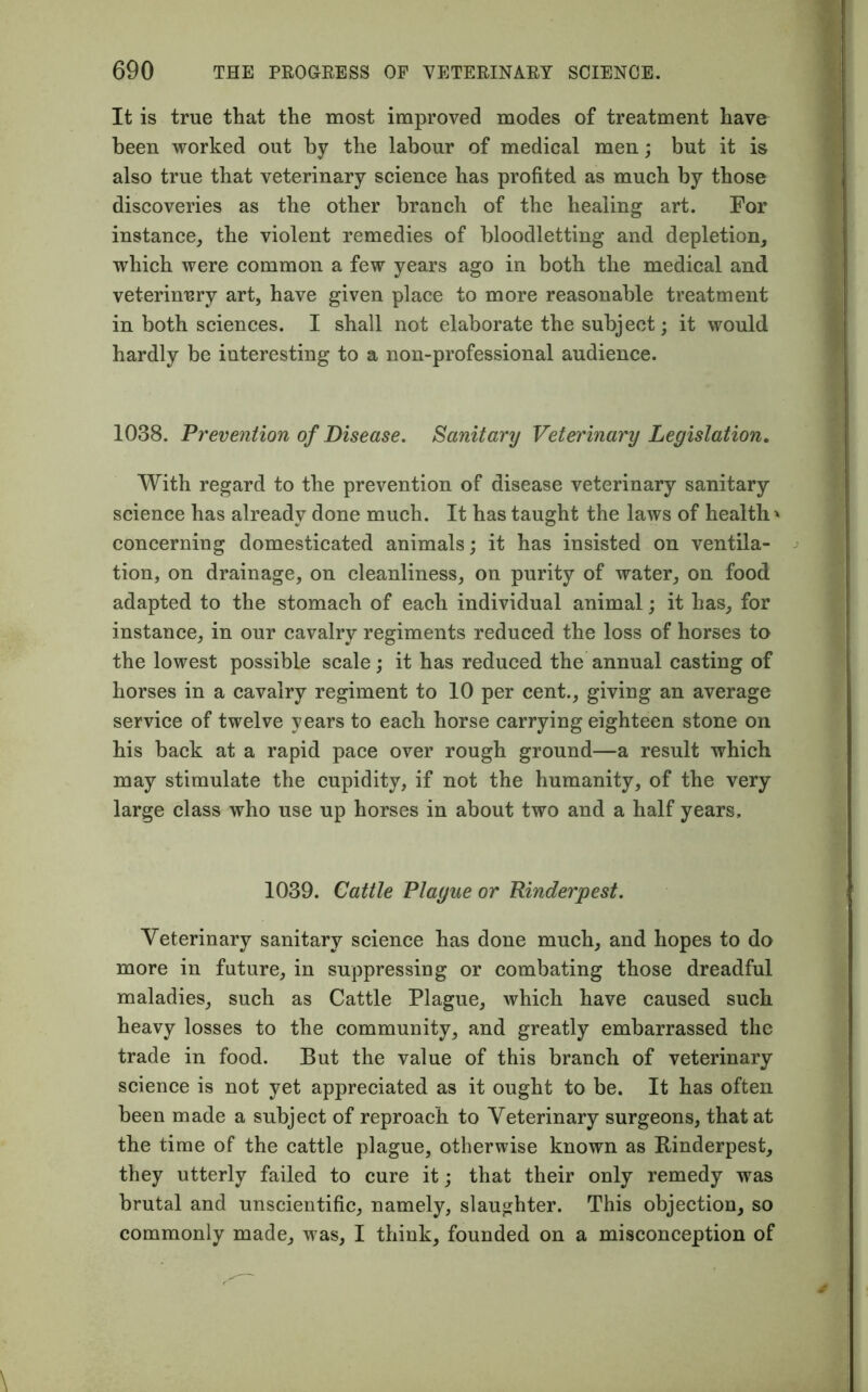 It is true that the most improved modes of treatment have been worked out by the labour of medical men; but it is also true that veterinary science has profited as much by those discoveries as the other branch of the healing art. For instance, the violent remedies of bloodletting and depletion, which were common a few years ago in both the medical and. veterinary art, have given place to more reasonable treatment in both sciences. I shall not elaborate the subject; it would hardly be interesting to a non-professional audience. 1038. Prevention of Disease. Sanitary Veterinary Legislation, With regard to the prevention of disease veterinary sanitary science has already done much. It has taught the laws of health' concerning domesticated animals; it has insisted on ventila- tion, on drainage, on cleanliness, on purity of water, on food adapted to the stomach of each individual animal; it has, for instance, in our cavalry regiments reduced the loss of horses to the lowest possible scale; it has reduced the annual casting of horses in a cavalry regiment to 10 per cent., giving an average service of twelve years to each horse carrying eighteen stone on his back at a rapid pace over rough ground—a result which may stimulate the cupidity, if not the humanity, of the very large class who use up horses in about two and a half years. 1039. Cattle Plague or Rinderpest. Veterinary sanitary science has done much, and hopes to do more in future, in suppressing or combating those dreadful maladies, such as Cattle Plague, which have caused such heavy losses to the community, and greatly embarrassed the trade in food. But the value of this branch of veterinary science is not yet appreciated as it ought to be. It has often been made a subject of reproach to Veterinary surgeons, that at the time of the cattle plague, otherwise known as Rinderpest, they utterly failed to cure it; that their only remedy was brutal and unscientific, namely, slaughter. This objection, so commonly made, was, I think, founded on a misconception of