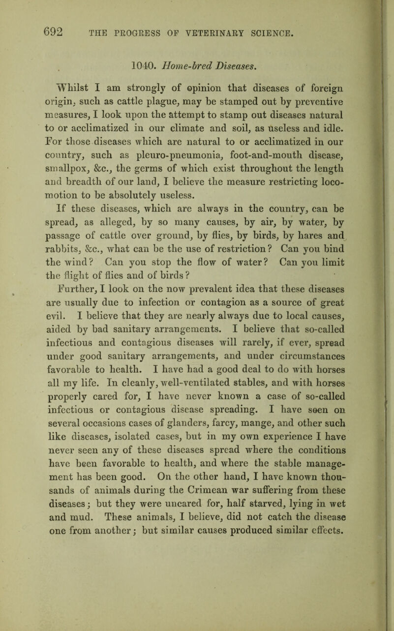 1040. Home-bred Diseases. Whilst I am strongly of opinion that diseases of foreign origin, such as cattle plague; may be stamped out by preventive measures; I look upon the attempt to stamp out diseases natural to or acclimatized in our climate and soil, as useless and idle. For those diseases which are natural to or acclimatized in our country; such as pleuro-pneumonia; foot-and-mouth disease, smallpox, &c., the germs of which exist throughout the length and breadth of our land, I believe the measure restricting loco- motion to be absolutely useless. If these diseases, which are always in the country, can be spread, as alleged, by so many causes, by air, by water, by passage of cattle over ground, by flies, by birds, by hares and rabbits, &c., what can be the use of restriction ? Can you bind the wind ? Can you stop the flow of water ? Can you limit the flight of flies and of birds ? Farther, I look on the now prevalent idea that these diseases are usually due to infection or contagion as a source of great evil. I believe that they are nearly always due to local causes, aided by bad sanitary arrangements. I believe that so-called infectious and contagious diseases will rarely, if ever, spread under good sanitary arrangements, and under circumstances favorable to health. I have had a good deal to do with horses all my life. In cleanly, well-ventilated stables, and with horses properly cared for, I have never known a case of so-called infectious or contagious disease spreading. I have seen on several occasions cases of glanders, farcy, mange, and other such like diseases, isolated cases, but in my own experience I have never seen any of these diseases spread where the conditions have been favorable to health, and where the stable manage- ment has been good. On the other hand, I have known thou- sands of animals during the Crimean war suffering from these diseases; but they were uncared for, half starved, lying in wet and mud. These animals, I believe, did not catch the disease one from another; but similar causes produced similar effects.