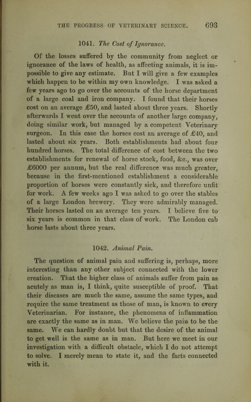 1041. The Cost of Ignorance. Of the losses suffered by the community from neglect or ignorance of the laws of health, as affecting animals, it is im- possible to give any estimate. But I will give a few examples which happen to be within my own knowledge. I was asked a few years ago to go over the accounts of the horse department of a large coal and iron company. I found that their horses cost on an average £50, and lasted about three years. Shortly afterwards I went over the accounts of another large company, doing similar work, but managed by a competent Veterinary surgeon. In this case the horses cost an average of £40, and lasted about six years. Both establishments had about four hundred horses. The total difference of cost between the two establishments for renewal of horse stock, food, &c,, was over £6000 per annum, but the real difference was much greater, because in the first-mentioned establishment a considerable proportion of horses were constantly sick, and therefore unfit for work. A few weeks ago I was asked to go over the stables of a large London brewery. They were admirably managed. Their horses lasted on an average ten years. I believe five to six years is common in that class of work. The London cab horse lasts about three years. 1042. Animal Pain. The question of animal pain and suffering is, perhaps, more interesting than any other subject connected with the lower creation. That the higher class of animals suffer from pain as acutely as man is, I think, quite susceptible of proof. That their diseases are much the same, assume the same types, and require the same treatment as those of man, is known to every Veterinarian. For instance, the phenomena of inflammation are exactly the same as in man. We believe the pain to be the same. We can hardly doubt but that the desire of the animal to get well is the same as in man. But here we meet in our investigation with a difficult obstacle, which I do not attempt to solve. I merely mean to state it, and the facts connected with it.