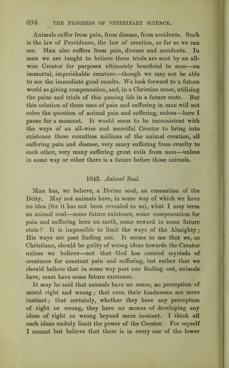 Animals suffer from pain, from disease, from accidents. Such is the law of Providence, the law of creation, so far as we can see. Man also suffers from pain, disease and accidents. In man we are taught to believe these trials are sent by an all- wise Creator for purposes ultimately beneficial to man—an immortal, imperishable creature—though we may not be able to see the immediate good results. We look forward to a future world as giving compensation, and, in a Christian sense, utilising the pains and trials of this passing life in a future state. But this solution of these uses of pain and suffering in man will not solve the question of animal pain and suffering, unless—here I pause for a moment. It would seem to be inconsistent with the ways of an all-wise and merciful Creator to bring into existence these countless millions of the animal creation, all suffering pain and disease, very many suffering from cruelty to each other, very many suffering great evils from man—unless in some way or other there is a future before those animals. 1043. Animal Soul. Man has, we believe, a Divine soul, an emanation of the Deity. May not animals have, in some way of which we have no idea (for it has not been revealed to us), what I may term an animal soul—some future existence, some compensation for pain and suffering here on earth, some reward in some future state ? It is impossible to limit the ways of the Almighty; His ways are past finding out. It seems to me that we, as Christians, should be guilty of wrong ideas towards the Creator unless we believe—not that God has created myriads of creatures for constant pain and suffering, but rather that we should believe that in some way past our finding out, animals have, must have some future existence. It may be said that animals have no sense, no perception of moral right and wrong; that even their kindnesses are mere instinct; that certainly, whether they have any perception of right or wrong, they have no means of developing any ideas of right or wrong beyond mere instinct. I think all such ideas unduly limit the power of the Creator. For myself I cannot but believe that there is in every one of the lower