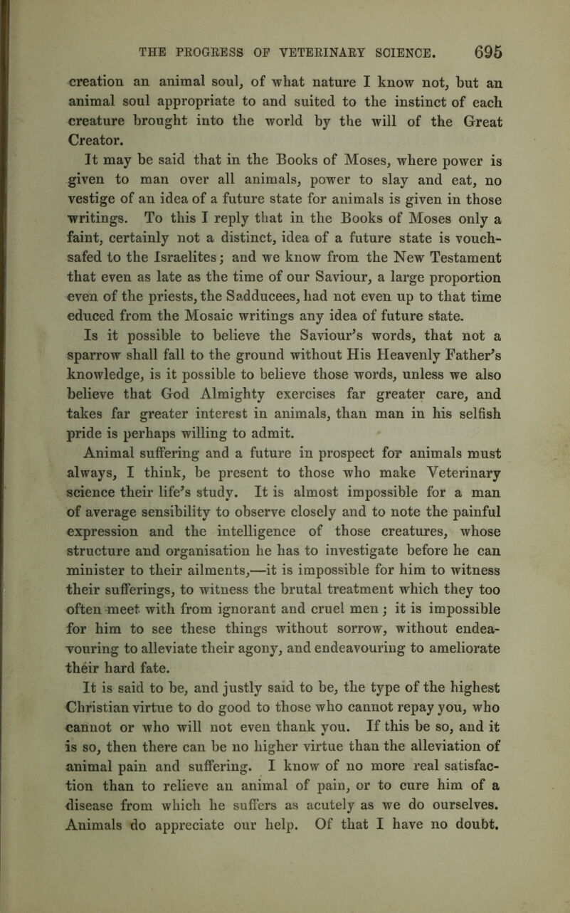 creation an animal soul, of what nature I know not, but an animal soul appropriate to and suited to the instinct of each creature brought into the world by the will of the Great Creator. It may be said that in the Books of Moses, where power is given to man over all animals, power to slay and eat, no vestige of an idea of a future state for animals is given in those writings. To this I reply that in the Books of Moses only a faint, certainly not a distinct, idea of a future state is vouch- safed to the Israelites; and we know from the New Testament that even as late as the time of our Saviour, a large proportion even of the priests, the Sadducees, had not even up to that time educed from the Mosaic writings any idea of future state. Is it possible to believe the Saviour’s words, that not a sparrow shall fall to the ground without His Heavenly Father’s knowledge, is it possible to believe those words, unless we also believe that God Almighty exercises far greater care, and takes far greater interest in animals, than man in his selfish pride is perhaps willing to admit. Animal suffering and a future in prospect for animals must always, I think, be present to those who make Veterinary science their life’s study. It is almost impossible for a man of average sensibility to observe closely and to note the painful expression and the intelligence of those creatures, whose structure and organisation he has to investigate before he can minister to their ailments,—it is impossible for him to witness their sufferings, to witness the brutal treatment which they too often meet with from ignorant and cruel men; it is impossible for him to see these things without sorrow, without endea- vouring to alleviate their agony, and endeavouring to ameliorate their hard fate. It is said to be, and justly said to be, the type of the highest Christian virtue to do good to those who cannot repay you, who cannot or who will not even thank you. If this be so, and it is so, then there can be no higher virtue than the alleviation of animal pain and suffering. I know of no more real satisfac- tion than to relieve an animal of paiu, or to cure him of a disease from which he suffers as acutely as we do ourselves. Animals do appreciate our help. Of that I have no doubt.