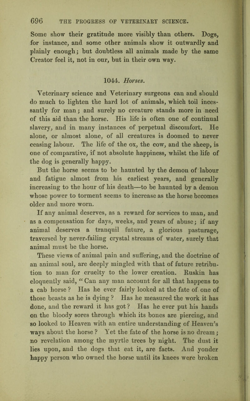 Some show their gratitude more visibly than others. Dogs, for instance, and some other animals show it outwardly and plainly enough; but doubtless all animals made by the same Creator feel it, not in our, but in their own way. 1044. Horses. Veterinary science and Veterinary surgeons can and should do much to lighten the hard lot of animals, which toil inces- santly for man; and surely no creature stands more in need of this aid than the horse. His life is often one of continual slavery, and in many instances of perpetual discomfort. He alone, or almost alone, of all creatures is doomed to never ceasing labour. The life of the ox, the cow, and the sheep, is one of comparative, if not absolute happiness, whilst the life of the dog is generally happy. But the horse seems to be haunted by the demon of labour and fatigue almost from his earliest years, and generally increasing to the hour of his death—to be haunted by a demon whose power to torment seems to increase as the horse becomes older and more worn. If any animal deserves, as a reward for services to man, and as a compensation for days, weeks, and years of abuse; if any animal deserves a tranquil future, a glorious pasturage, traversed by never-failing crystal streams of water, surely that animal must be the horse. These views of animal pain and suffering, and the doctrine of an animal soul, are deeply mingled with that of future retribu- tion to man for cruelty to the lower creation. Buskin has eloquently said, “ Can any man account for all that happens to a cab horse ? Has he ever fairly looked at the fate of one of those beasts as he is dying ? Has he measured the work it has done, and the reward it has got ? Has he ever put his hands on the bloody sores through which its bones are piercing, and so looked to Heaven with an entire understanding of Heaveu’s ways about the horse ? Yet the fate of the horse is no dream ; no revelation among the myrtle trees by night. The dust it lies upon, and the dogs that eat it, are facts. And yonder happy person who owned the horse until its knees were broken