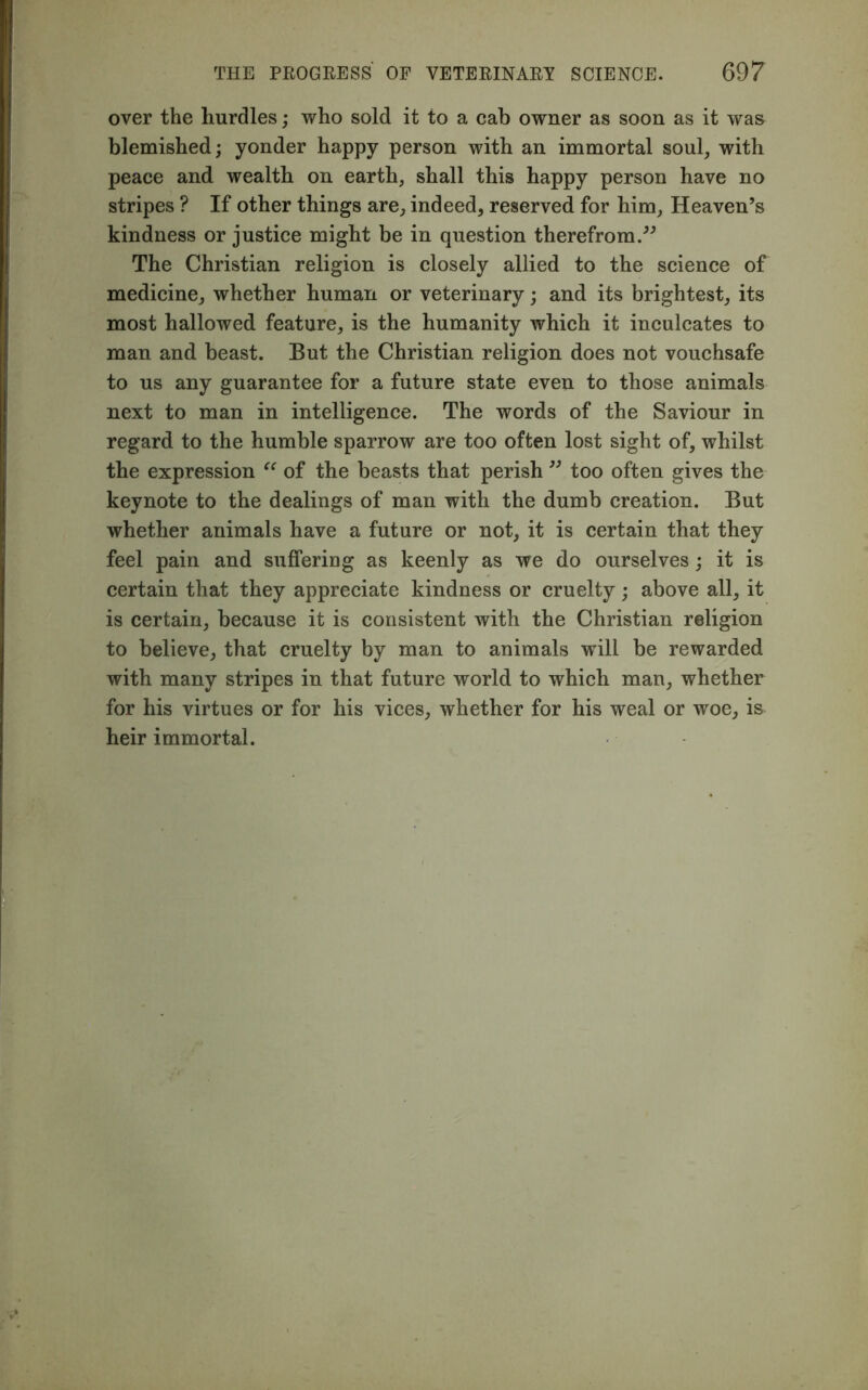 over the hurdles; who sold it to a cab owner as soon as it was blemished; yonder happy person with an immortal soul, with peace and wealth on earth, shall this happy person have no stripes ? If other things are, indeed, reserved for him, Heaven’s kindness or justice might be in question therefrom.” The Christian religion is closely allied to the science of medicine, whether human or veterinary; and its brightest, its most hallowed feature, is the humanity which it inculcates to man and beast. But the Christian religion does not vouchsafe to us any guarantee for a future state even to those animals next to man in intelligence. The words of the Saviour in regard to the humble sparrow are too often lost sight of, whilst the expression “ of the beasts that perish ” too often gives the keynote to the dealings of man with the dumb creation. But whether animals have a future or not, it is certain that they feel pain and suffering as keenly as we do ourselves; it is certain that they appreciate kindness or cruelty; above all, it is certain, because it is consistent with the Christian religion to believe, that cruelty by man to animals will be rewarded with many stripes in that future world to which man, whether for his virtues or for his vices, whether for his weal or woe, is heir immortal.