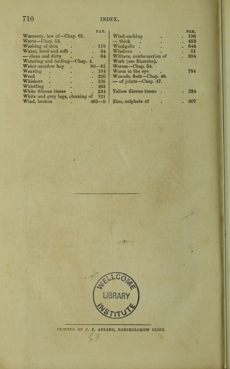 PAE. Warranty, law of—Chap. 61. Warts—Chap. 53. Washing of skin . . 118 Water, hard and soft . . 61 — clean and dirty . . 64 Watering and feeding—Chap. 4. Water-meadow hay . 80—81 Weaving . . . 194 Weed . . .226 Whiskers . . . 105 Whistling . . . 463 White fibrous tissue . . 234 White and grey legs, cleaning of 121 Wind, broken . 465—9 Wind-sucking PAE. . 196 — thick . 452 Windgalls . . 644 Windows . 51 Withers, conformation of . 894 Work (see Exercise). Worms—Chap. 54. Worm in the eye 784 Wounds, flesh—Chap. 48. — of joints—Chap. 47. Yellow fibrous tissue . . 234 Zinc, sulphate of . 307 PEINTED BY J. E. ADLAED, BAETHOLOMEW CLOSE.