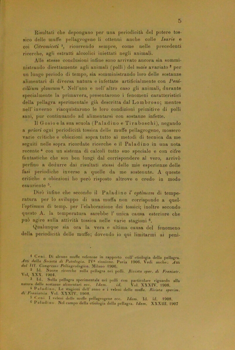 Risultati che depongano per una periodicità del potere tos- sico delle muffe pellagrogeue li ottenni anche colle Isarie e coi Citromiceti *, ricorrendo sempre, come nelle precedenti ricerche, agli estratti alcoolici iniettati negli animali. Alle stesse conclusioni infine sono arrivato ancora sia sornmi- nistrando direttamente agli animali (polli) del mais avariato * per un lungo periodo di tempo, sia somministrando loro delle sostanze alimentari di diversa natura e infettate artificialmente con Peni- cillium glaucum^. NeH’uno e nell’altro caso gli animali, durante specialmente la primavera, presentarono i fenomeni caratteristici della pellagra sperimentale già descritta dal Lombroso; mentre nell’ inverno riacquistarono le loro condizioni primitive di polli sani, pur continuando ad alimentarsi con sostanze infette. Il Gosio e la sua scuola (Paladino e Tiraboschi), negando a priori ogni periodicità tossica delle muffe pellagrogene, mossero varie critiche e obiezioni sopra tutto ai metodi di tecnica da me seguiti nelle sopra ricordate ricerche e il Paladino in una nota recente ^ con un sistema di calcoli tutto suo speciale e con cifre fantastiche che son ben lungi dal corrispondere al vero, arrivò perfino a dedurre dai risultati stessi delle mie esperienze delle fasi periodiche inverse a quelle da me sostenute. A queste critiche e obiezioni ho però risposto altrove e credo in modo esauriente Dirò infine che secondo il Paladino V optimum di tempe- ratui'a per lo sviluppo di una muffa non corrisponde a quel- Voptimum di temp. per l’elaborazione dei tossici; inoltre secondo questo A. la temperatura sarebbe 1’ unica causa esteriore che può agire sulla attività tossica nelle varie stagioni ®. (.Qualunque sia ora la vera e ultima causa del fenomeno della periodicità delle muffe; dovendo io qui limitarmi ai peni- t Ceni. Di alcune muffe velenose in rapporto coll’eliologia della pellagra. jftti della Società di Palolof’ia. IV“ riunione. Pavia 1906. Vedi anche; Alti del ìli. Compresso Pellni’rologico. Milano (906. 2 Id. Nuove ricerche sulla pellagra nei polli, /iivista sper. di Freniatr. V'ol, XXX. 1904. 3 Id. Sulla pellagra sperimentale nei polli con particolare riguardo alla natura delle sostanze alimenlari ecc. Idem. id. Voi. XXXIV. 1908. ^ I aladino. I.e stagioni dell’anno e i veleni delle muffe. Hivista sperim. di Freiiinliia. Voi. XXXIV. (908. 5 <,eni. I veleni delle inulfe pellagrogene ecc. idem. Id. id. 1908. 0 Paladino. Nel campo della etiologia della pellagra. Idem. XX XIII. 1907