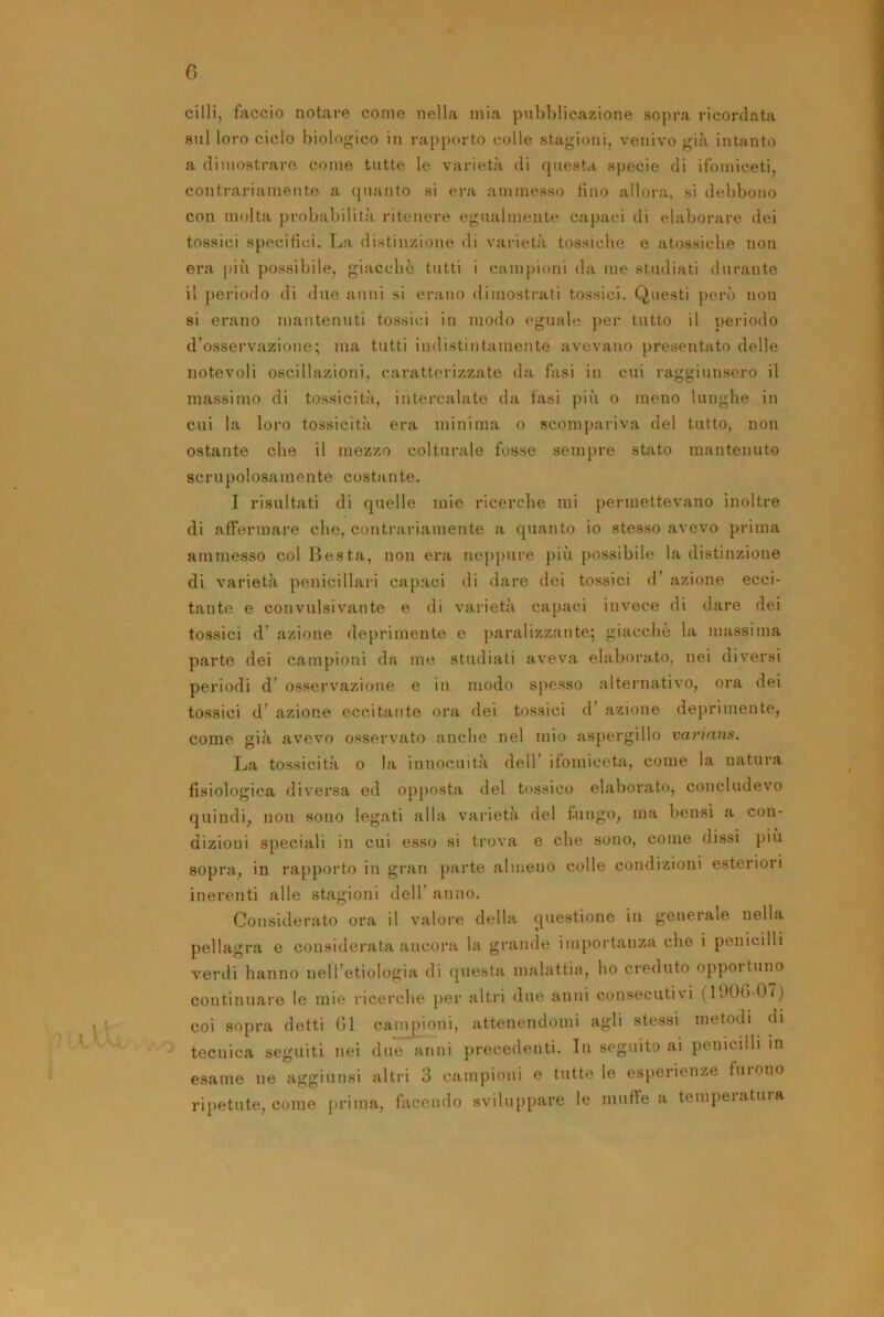 cilli, faccio notare come nella mia pubblicazione sopra ricordata sul loro ciclo biologico iti rajtporto colle stagioni, venivo già intanto a dimostrare come tutte le varietà di questa specie di ifomiceti, contrariamente a quanto si era ammesso tino allora, si debbono con molta probabilità ritenere egualmente ctiptici di elaborare dei tossici specitìci. La distinzione <li varietà tossiche e atossiche non era più possibile, giacché tutti i campioni d:i me studiiiti durante il periodo di due anni si erano dimostrati tossici. Questi però non si erano mantenuti tossici in modo eguab: jter tutto il periodo d’osservazione; ma tutti indistintamente avevano presentato delle notevoli oscillazioni, caratterizzate dii ftsi in cui raggiunsero il massimo di tossicità, intercalate da fasi più o meno lunghe in cui la loro tossicità era minima o scompariva del tutto, non ostante che il mezzo colturale fosse sempre stato mantenuto scrupolosiiTuente costiinte. I risultati di quelle mie ricerche mi permettevano inoltre di affermare che, contrariamente a quanto io stesso avevo prima ammesso col Resta, non era neppure più possibile la distinzione di varietà penicillari capaci di dare dei tossici d’ azione ecci- tante e convulsivante e di varietà capaci invece di dare dei tossici d’ azione deprimente e paralizzante; giacche la massima parte dei campioni da me studiati aveva elabora,to, nei diversi periodi d’ os.servazione e in modo spesso alternativo, ora dei tossici d’ azione eccitante ora dei tossici d’ azione deprimente, come già avevo osservato anche nel mio aspergillo varinns. La tossicità 0 la innocuità dell’ ifomiceta, come la natura fisiologica diversa ed op[)Osta del tossico elaborato, concludevo quindi, non sono legati alla varietà del fungo, ma bensì a con- dizioni speciali in cui esso si trova e che sono, come dissi più sopra, in rapporto in gran parte almeno colle condizioni esteriori inerenti alle stagioni dell’ anno. Considerato ora il valore della questione in generale nella pellagra e considerata ancora la grande importanza che i penicilli venli hanno nell’etiologia di questa malattia, ho creduto opportuno continuare le mie ricei'che }»er altri due anni consecutivi (l90b-07) coi sopra detti Gl campioni, attenendomi agli stessi metodi di tecnica seguiti nei due anni precedenti. In seguito ai penicilli in esame ne aggiunsi altri 3 campioni e tutte le esperienze furono ripetute, come i^rima, facendo sviluppare le mufle a temperatura