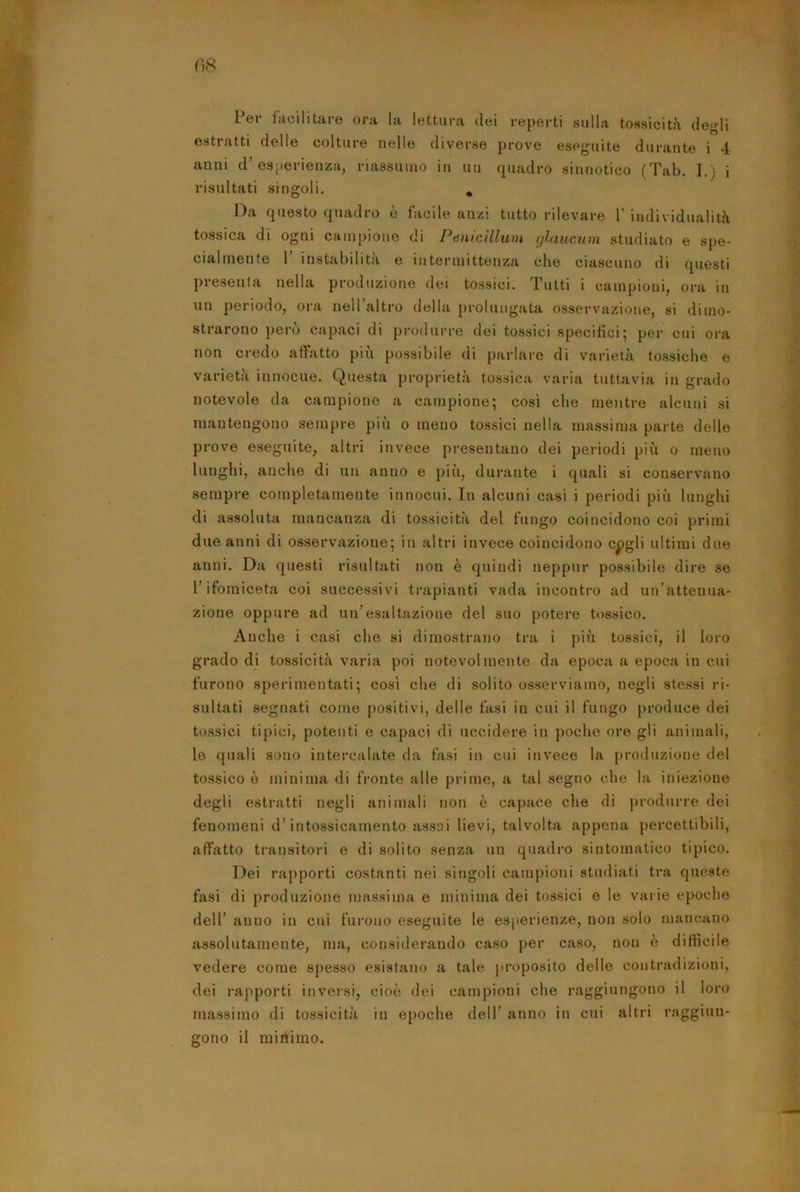 1 er facilitare ora la lettura dei reperti sulla tossicità degli estratti delle colture nelle diverse prove eseguite durante i 4 anni d’esperienza, riassumo in uu quadro sinnotico (Tab. I.) i risultati singoli. * Da questo quadro è facile anzi tutto rilevare 1' individualità tossica di ogni campione di Penicillwn ghiucum studiato e spe- cialmente 1 instabilita e intermittenza che ciascuno di fjuosti presenta nella produzione dei tossici. Tutti i campioni, ora in un periodo, ora neU’altro della prolungata osservazione, si dimo- strarono però capaci di produrre dei tossici specifici; per cui ora non credo affatto più possibile di parlare di varietà tossiche e varietà innocue. Questa proprietà tossica varia tuttavia in grado notevole da campione a campione; così che mentre alcuni si mantengono sempre più o meno tossici nella massima parte delle prove eseguite, altri invece presentano dei periodi più o meno lunghi, anche di un anno e più, durante i quali si conservano sempre completamente innocui. In alcuni casi i periodi più lunghi di assoluta mancanza di tossicità del fungo coincidono coi primi due anni di osservazione; in altri invece coincidono c^gli ultimi due anni. Da questi risultati non è quindi neppur possibile dire se l’ifomiceta coi successivi trapianti vada incontro ad un’attenua- zione oppure ad un’esaltazione del suo potere tossico. Anche i casi che si dimostrano tra i più tossici, il loro grado di tossicità varia poi notevolmente da epoca a epoca in cui furono sperimentati; così che di solito osserviamo, negli stessi ri- sultati segnati come positivi, delle fasi in cui il fungo produce dei tossici tipici, potenti e capaci di uccidere in poche ore gli animali, le quali sono intercalate da fasi in cui invece la produzione del tossico ò minima di fronte alle prime, a tal segno che la iniezione degli estratti negli animali non è capace che di produrre dei fenomeni d’intossicamento assai lievi, talvolta appena percettibili, affatto transitori e di solito senza uu quadro sintomatico tipico. Dei rapporti costanti nei singoli campioni studiati tra queste fasi di produzione massima e minima dei tossici e le varie epoche dell’ anno in cui furono eseguite le esperienze, non solo mancano assolutamente, ma, considerando caso |>er caso, non è dittìcile vedere come spesso esistano a tale |>roposito delle contradizioni, dei rapporti inversi, cioè dei campioni che raggiungono il loro massimo di tossicità in epoche dell’ anno in cui altri raggiun- gono il minimo.