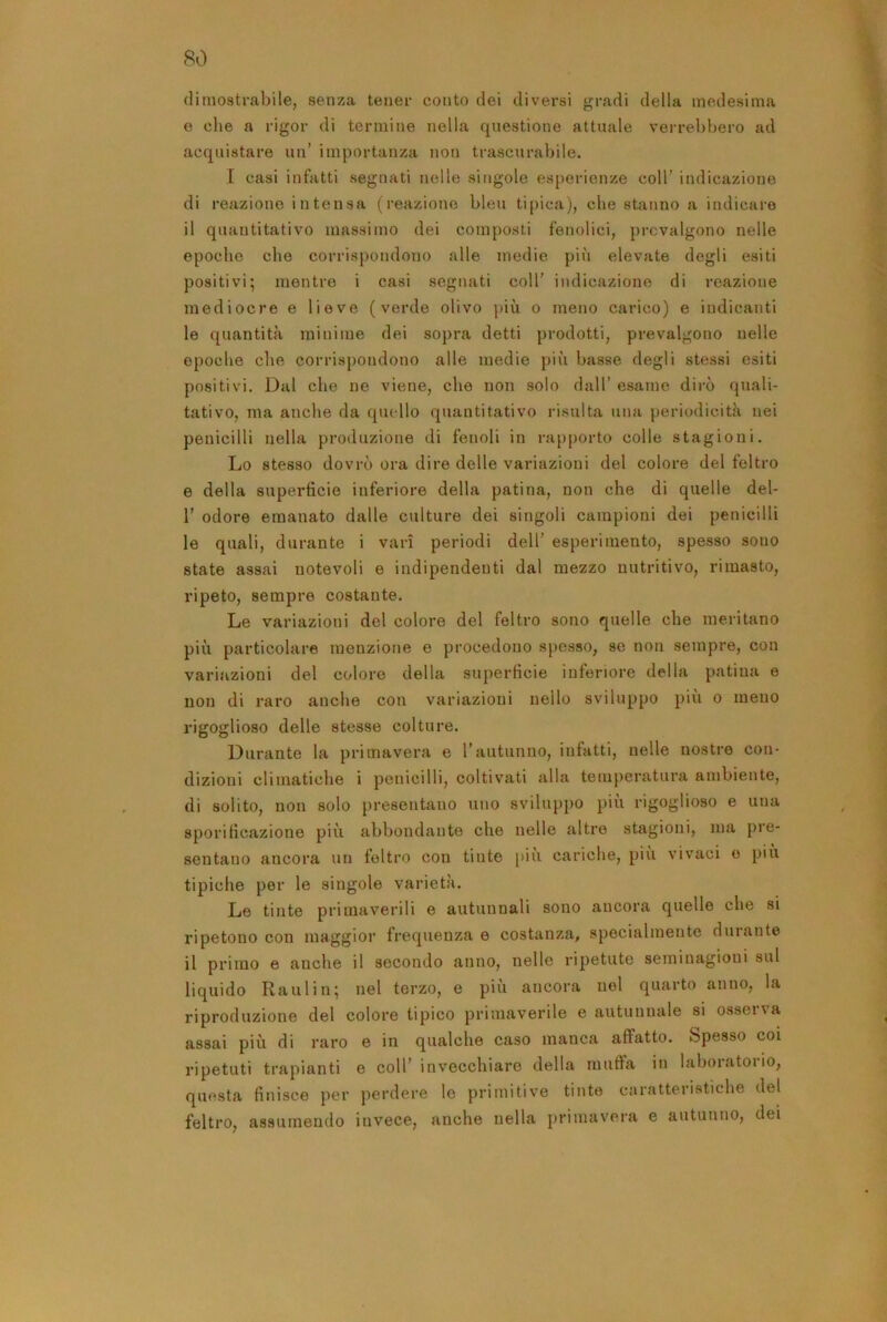 dimostrabile, senza tener conto dei diversi gradi della medesima e che a rigor di termine nella questione attuale verrebbero ad acquistare un’ importanza non trascurabile. I casi infatti segnati nelle singole esperienze coll’ indicazione di reazione intensa (reazione bleu ti[)ica), che stanno a indicare il quantitativo massimo dei composti fenolici, prevalgono nelle epoche che corrispondono alle medie più elevate degli esiti positivi; mentre i casi segnati coll' indicazione di reazione mediocre e lieve (verde olivo j»iù o meno carico) e indicanti le quantità minime dei sopra detti prodotti, prevalgono nelle epoche che corrispondono alle medie più basse degli stessi esiti positivi. Dal che ne viene, che non solo dall’ esame dirò quali- tativo, ma anche da quello quantitativo risulta una periodicità nei pellicini nella produzione di fenoli in rapporto colle stagioni. Lo stesso dovrò ora dire delle variazioni del colore del feltro e della superficie inferiore della patina, non che di quelle del- r odore emanato dalle culture dei singoli campioni dei penicilli le quali, durante i vari periodi dell’ esperimento, spesso sono state assai notevoli e indipendenti dal mezzo nutritivo, rimasto, ripeto, sempre costante. Le variazioni del colore del feltro sono quelle che meritano più particolare menzione e procedono spesso, se non sempre, con variazioni del colore della superficie inferiore della patina e non di raro anche con variazioni nello sviluppo più o meno rigoglioso delle stesse colture. Durante la primavera e l’autunno, infatti, nelle nostre con- dizioni climatiche i penicilli, coltivuiti alla temperatura ambiente, di solito, non solo presentano uno sviluppo più rigoglioso e una sporificazione più abbondante che nelle altre stagioni, jua pre- sentano ancora un feltro con tinte più cariche, più vivaci e più tipiche per le singole varietà. Le tinte primaverili e autunnali sono ancora quelle che si ripetono con maggior frequenza e costanza, specialmente durante il primo e anche il secondo anno, nelle ripetute seminagioni sul liquido Raulin; nel terzo, e piu ancora nel quarto anno, la riproduzione del colore tipico primaverile e autunnale si ossei\a assai più di raro e in qualche caso manca affatto. Spesso coi ripetuti trapianti e coll’ invecchiare della muffa in laboratorio, qm^sta finisce per perdere le primitive tinte caratteristiche del feltro, assumendo invece, anche nella primavera e autunno, dei