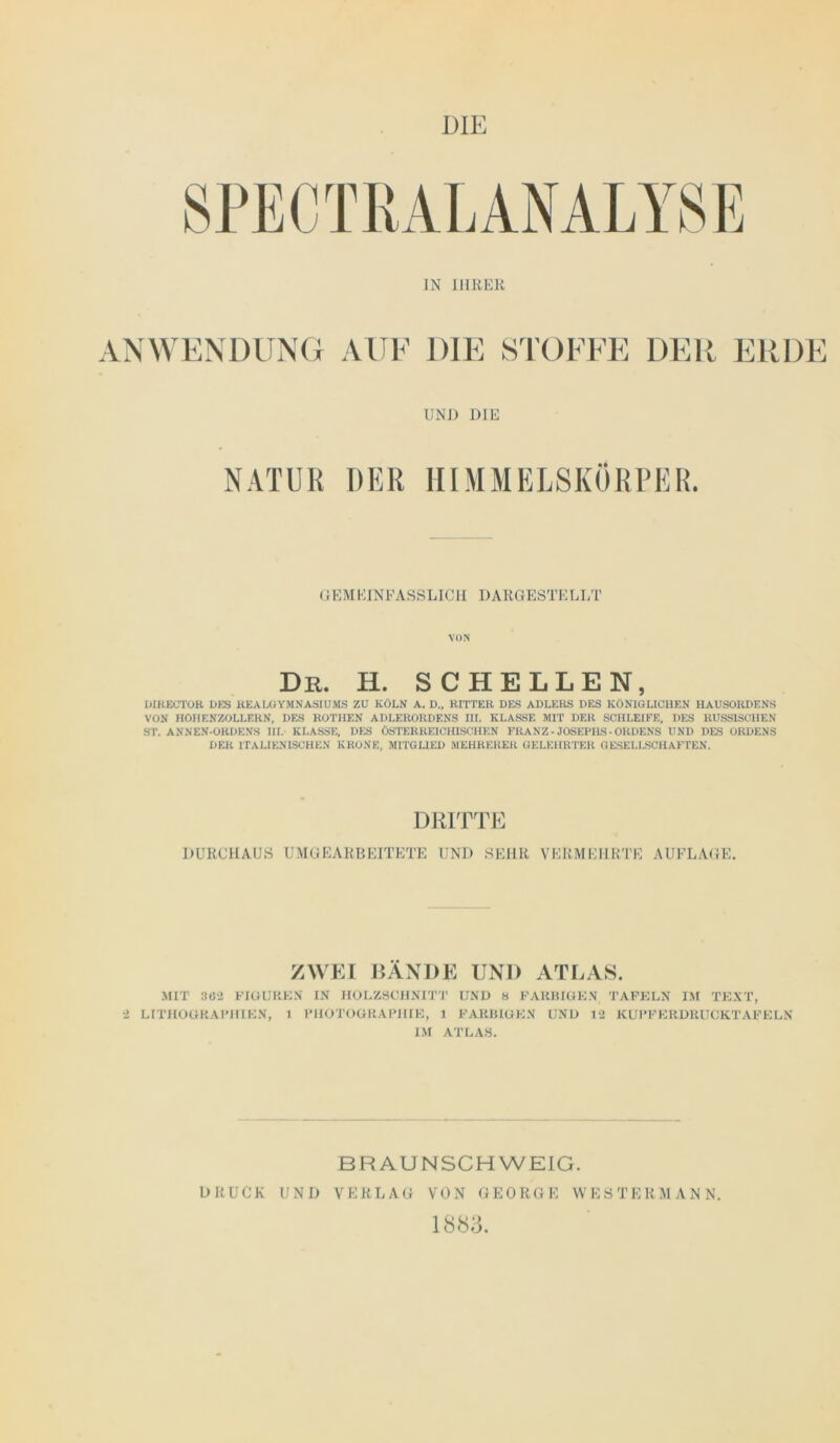 IN IIIRKK ANWENDUNG AUE DIE STOEEE DER ERDE UNI) DIE NATUR DER HIMMELSKÖRPER. «F.MEINFASSLICII DAllGESTELLT VON Dr. h. schellen, UIUEOTOR l>fS KEALCiYMNASIUMS ZU KÖLN A. D„ RITTER DES ADLERS DES KÖNIGLICHEN IIAUSÖRDENS VÖN HÖIIENZÖLLERN, DES ROTHEN ADLERORDENS III. KLASSE MIT DER SCHLEIFE, DES RUSSISCHEN ST, ANNEN-ORDENS III. KLASSE, DES ÖSTERREICHISCHEN FRANZ - JOSEPHS - ORDENS UND DES ORDENS DER ITALIENISCHEN KRONE, MITGLIED MEHRERER GELEHRTER GESELLSCHAFTEN. DRITTE DURCHAUS UMGEARBEITETE UND SEHR VERMEHRTE AUFLAGE. ZWEI RÄNDE UND ATLAS. MIT 3Ü-2 FiaUKKN IX IIOLZSCIINIT'I' UND H FAHHIUKN TAFKLN IM TKXT, 2 LITHOÜKAFIIIKN, 1 I'IIOTOÜKAI'IIIH, 1 FAKHIGKN UND 12 KUI’FKKDUUCKTAFKUN I.\I ATLAS. BF^AUNSCHWEIG. DRUCK UND VERLAG VON GEORGE WESTERMANN. 1883.