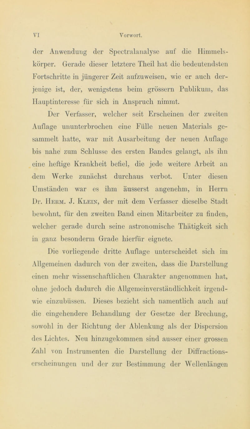 der Anwendung der Spectrulainilyse auf die Himmels- körper. Gerade dieser letztere Theil hat die Ijedeutendsten Fortschritte in jüngerer Zeit aufzuweisen, wie er auch der- jenige ist, der, wenigstens beim grossem Publikum, das Hauptinteresse für sich in Anspruch nimmt. Der Verfasser, welcher seit Erscheinen der zweiten Auflage ununterbrochen eine Fülle neuen Materials ge- sammelt hatte, war mit Ausarbeitung der neuen Auflage bis nahe zum Schlüsse des ersten Bandes gelangt, als ihn eine heftige Kraukheit beüel, die jede weitere Arbeit an dem Werke zunächst durchaus verbot. Unter diesen Umständen war es ihm äusserst angenehm, in Herrn Dr. Heum. J. Klein, der mit dem Verfasser dieselbe Stadt bewohnt, für den zweiten Band einen Mitarbeiter zu finden, welcher gerade durch seine astronomische Thätigkeit sich in ganz l)esonderm Grade hierfür eignete. Die vorliegende dritte Auflage unterscheidet sich im Allgemeinen dadurch von der zweiten, dass die Darstellung einen mehr wissenscliaftlichen Charakter angenommen hat, ohne jedoch dadurch die Allgemeinverständlichkeit irgend- wie einzuhüssen. Dieses l)ezieht sich namentlich auch auf die eingehendere Behandlung der Gesetze der Brechung, sowohl in der Richtung der Ablenkung als der Dispersion des Lichtes. Neu hinzugekommen sind ausser einer grossen Zahl von Instrumenten die Darstellung der Diffractions- crscheinungen und der zur Bestimmung der Wellenlängen