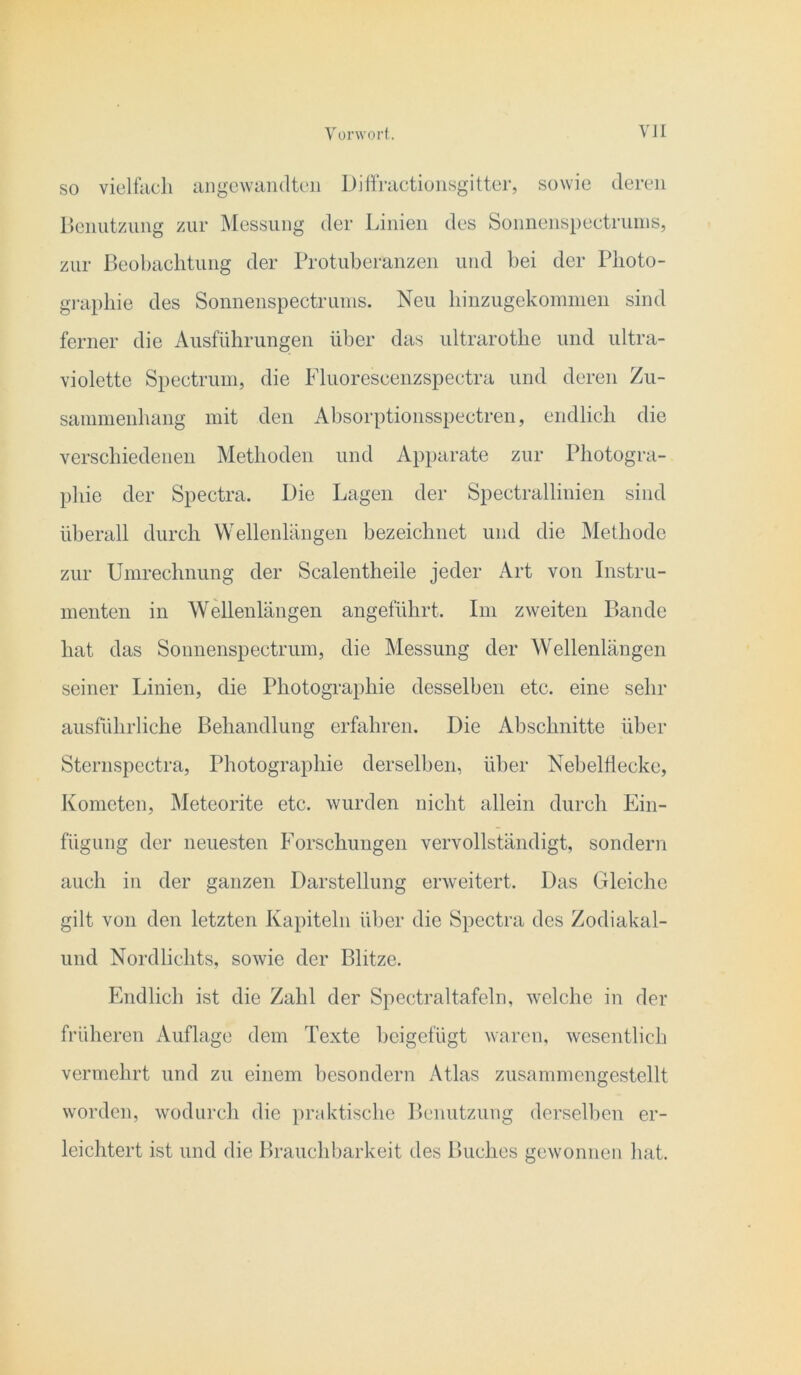 Yünvort. VJI SO vielfiicli angewandten Diffractiunsgitter, sowie deren rienutzung zur ^Messung der Linien des Sonnenspectruins, zur Beobachtung der Protuberanzen und bei der Photo- gi-apliie des Sonnenspectrunis. Neu liinzugekommeu sind ferner die Ausführungen über das ultrarothe und ultra- violette Spectrum, die Pluorescenzspectra und deren Zu- sanimenhang mit den Absorptionsspectren, endlich die verschiedenen Methoden und A})parate zur Photogra- phie der Spectra. Die Lagen der Spectrallinien sind überall durch Wellenlängen bezeichnet und die Methode zur Umrechnung der Scalentheile jeder Art von Instru- menten in Wellenlängen angeführt. Im zweiten Bande hat das Sonnenspectrum, die Messung der Wellenlängen seiner Linien, die Photographie desselben etc. eine sehr ausführliche Behandlung erfahren. Die Abschnitte über Sternspectra, Photographie derselben, über Nebelflecke, Kometen, Meteorite etc. wurden nicht allein durch Ein- fügung der neuesten Forschungen vervollständigt, sondern auch in der ganzen Darstellung erweitert. Das Gleiche gilt von den letzten Kapiteln über die Spectra des Zodiakal- und Nordlichts, sowie der Blitze. Endlich ist die Zahl der Spectraltafeln, welche in der früheren Auflage dem Texte beigefügt waren, wesentlich vermehrt und zu einem besondern Atlas zusammcngestellt worden, wodurch die praktische Benutzung derselben er- leichtert ist und die Brauchbarkeit des Buches gewonnen hat.