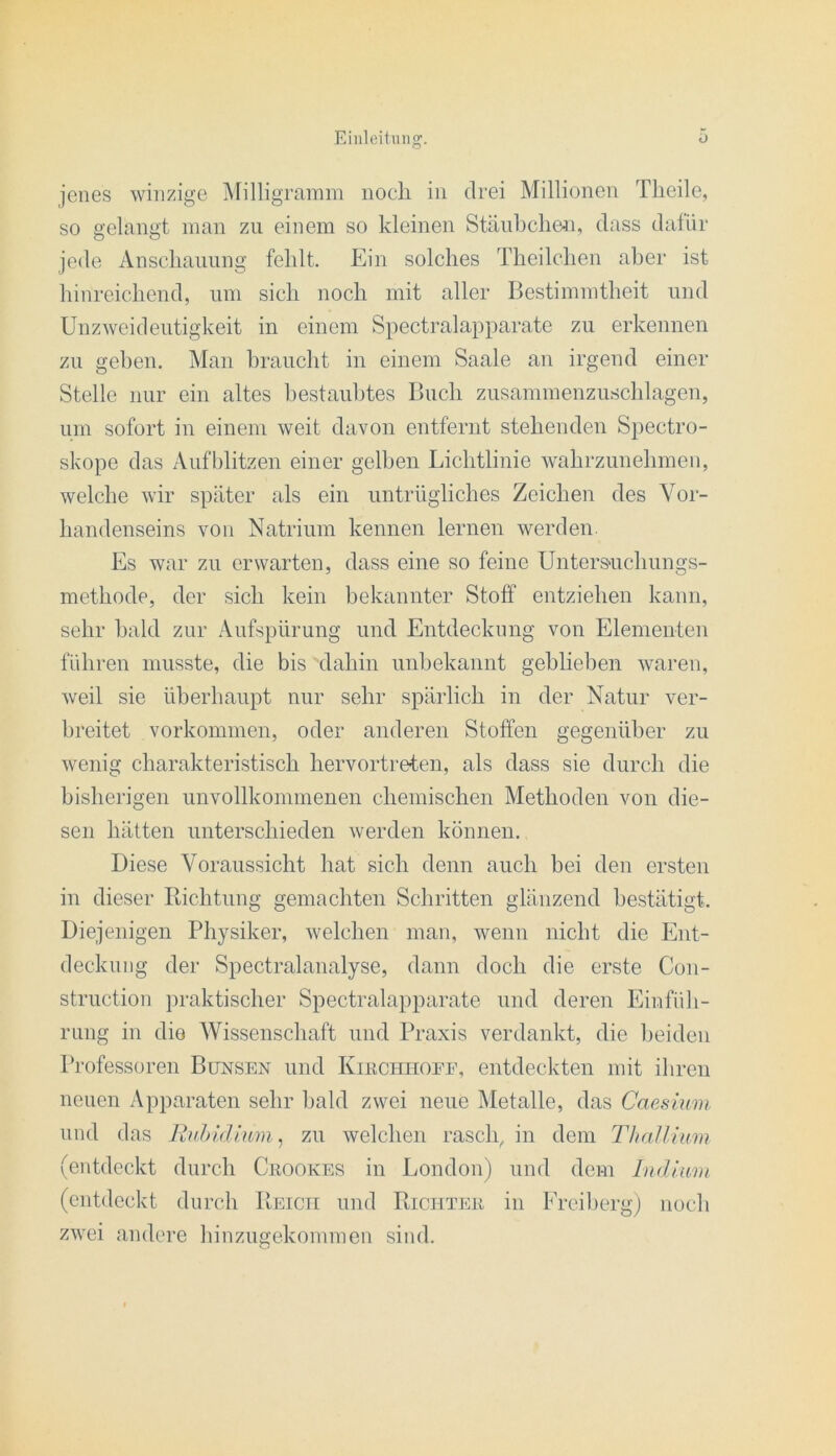 so gelangt man zu einem so kleinen Stäubcheii, dass datür jede Anscliaiiung fehlt. Ein solches Theilchen aber ist hinreichend, um sich noch mit aller Bestimmtheit und Unzweideutigkeit in einem Spectralapparate zu erkennen zu gehen. Man braucht in einem Saale an irgend einer Stelle nur ein altes bestaubtes Buch zusammenzuschlagen, um sofort in einem weit davon entfernt stehenden Spectro- skope das Aufblitzen einer gelben Lichtlinie wahrzunehmen, welche wir später als ein untrügliches Zeichen des Vor- handenseins von Natrium kennen lernen werden. Es war zu erwarten, dass eine so feine Unters'uchungs- mcthode, der sich kein bekannter Stoff entziehen kann, sehr bald zur Aufspürung und Entdeckung von Elementen führen musste, die bis dahin nnhekannt gehlieben waren, weil sie überhaupt nur sehr spärlich in der Natur ver- breitet Vorkommen, oder anderen Stoffen gegenüber zu wenig charakteristisch hervortreten, als dass sie durch die bisherigen unvollkommenen chemischen Methoden von die- sen hätten unterschieden werden können. Diese Voraussicht hat sich denn auch bei den ersten in dieser Richtung gemachten Schritten glänzend bestätigt. Diejenigen Physiker, welchen man, wenn nicht die Ent- deckung der Spectralanalyse, dann doch die erste Con- struction praktischer Spectralapparate und deren Einfüh- rung in die Wissenschaft und Praxis verdankt, die l)eiden Professoren Bunsen und Kikchhoee, entdeckten mit ihren neuen Apparaten sehr bald zwei neue Metalle, das Caesium und das Ruiddlnm ., zu welchen rasch^ in dem Thallium (entdeekt durch Ckookes in London) und dem Indium (entdeckt durch Reicti und Richtpui in Ereibergj noch zwei andere hinzugekommen sind.