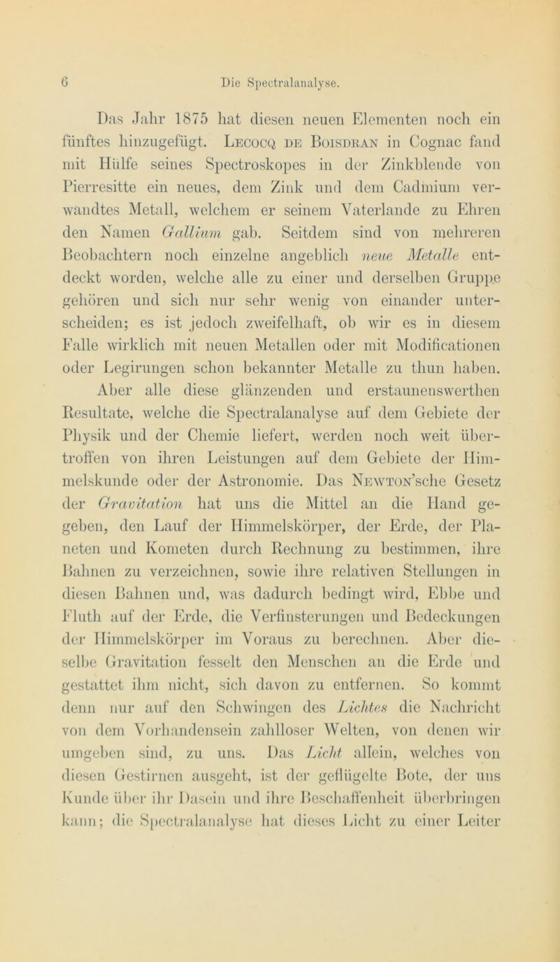 D<as Jahr 1875 hat diesen neuen Elementen nocli ein fünftes hinzugefügt. Lecocq de Boisdean in Cognac fand mit Hülfe seines Spectroskopes in der Zinkblende von Pierresitte ein neues, dem Zink und dem Cadmium ver- wandtes Metall, welchem er seinem Vaterlande zu Ehren den Namen Gallium gab. Seitdem sind von mehreren Beobaclitern noch einzelne angeblich neue Metalle ent- deckt worden, welche alle zu einer und derselben Grupixe gehören und sich nur sehr wenig von einander unter- scheiden; es ist jedoch zweifelhaft, ob wir es in diesem Ealle wirklich mit neuen Metallen oder mit Modificationen oder Legirungen schon bekannter Metalle zu thun haben. Aber alle diese glänzenden und erstaunenswerthen Resultate, welche die Spectralanalyse auf dem Gebiete der Physik und der Chemie liefert, werden noch weit über- troft’en von ihren Leistungen auf dem Gebiete der Ilim- melskunde oder der Astronomie. Das Newtün’scIic Gesetz der Gravitation hat uns die Mittel an die Hand ge- geben, den Lauf der Himmelskörper, der Erde, der Pla- neten und Kometen durch Rechnung zu bestimmen, ihre Bahnen zu verzeichnen, sowie ihre relativen Stellungen in diesen Bahnen und, was dadurch bedingt wird, Ebbe und Eluth auf der Erde, die Verfinsterungen und Bedeckungen der Himmelskörper im Voraus zu berechnen. Aber die- selbe Gravitation fesselt den Menschen an die Erde und gestattet ihm nicht, sich davon zu entfernen. So kommt denn nur auf den Schwingen des Lichtes die Nachricht von dem Vorhandensein zahlloser Welten, von denen wir umgehen sind, zu uns. Das Licht allein, welches von diesen Gestirnen ausgeht, ist der geflügelte Bote, der uns Kunde über ihi’ Dasein und ihre Beschaffenheit überhriiigen kann; die Spectralanalyse hat dieses Lieht zu einer Leiter