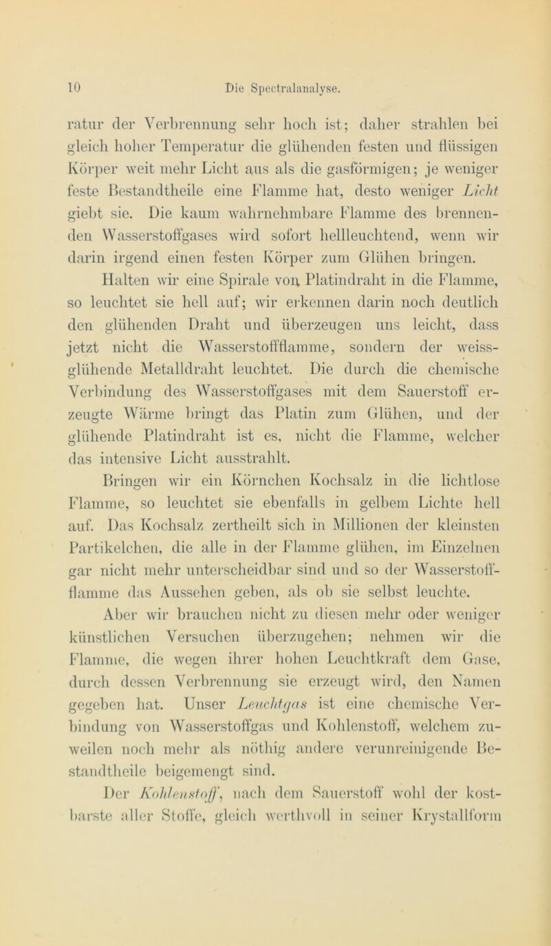 ratur der Verbrennung sehr hoch ist; daher strahlen hei gleich hoher Temperatur die glühenden festen und flüssigen Körper weit mehr Licht aus als die gasförmigen; je weniger feste llestandtheile eine Flamme hat, desto weniger Licht gieht sie. Die kaum wahrnehmhare Flamme des hrenneii- deii Wasserstoffgascs wird sofort hellleuchtend, wenn wir darin irgend einen festen Körper zum Glühen bringen. Halten wir eine Spirale von, Platindraht in die Flamme, so leuchtet sie hell auf; wir erkennen darin noch deutlich den glühenden Draht und überzeugen uns leicht, dass jetzt nicht die Wasserstofftlamme, sondern der weiss- glühende Metalldraht leuchtet. Die durch die chemische Verbindung des Wasserstoftgases mit dem Sauerstoff er- zeugte Wärme bringt das Platin zum Glühen, und der glühende Platindraht ist es, nicht die Flamme, welcher das intensive Licht ausstrahlt. Dringen wir ein Körnchen Kochsalz in die lichtlose Flamme, so leuchtet sie ebenfalls in gell)em Lichte hell auf. Das Kochsalz zertheilt sich in Millionen der kleinsten Partikelchen, die alle in der Flamme glühen, im Einzelnen gar nicht mehr unterscheidbar sind und so der Wasserstoff- flamme das Aussehen geben, als ol) sie selbst leuchte. Aber wir brauchen nicht zu diesen mehr oder weniger künstlichen Versuchen überzugehen; nehmen wir die Flamme, die wegen ihrer hohen Leuchtkraft dem Gase, durch dessen Verbrennung sie erzeugt wird, den Namen gegeben hat. Unser Lmchf(jas ist eine chemische Ver- bindung von Wasserstoffgas und Kohlenstoff, welchem zu- weilen noch mehr als nöthig andere verunreinigende De- standtheile beigemengt sind. Der Koh/e)isfoJI\ nach dem Sauerstoff“ wohl der kost- barste aller Stoffe, gleicb wcrthvoll in seiner Krystallforni