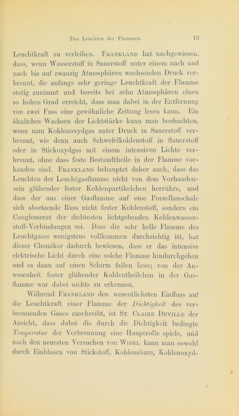 Leiiclitkruft zu verleihen. Fkanki.and liat iicaeligeAvieseii, dass, wenn Wasserstoff in Sauerstoff' unter einem naeli und nacli bis auf zwanzig Atinospliären wachsenden Druck ver- brennt, die anfangs sehr geringe Leuchtkraft der Flamme stetig znnimmt und bereits bei zehn Atmosphären einen so hohen Grad erreicht, dass man dabei in der Entfernnng von zwei Fass eine gewöhnliche Zeitung lesen kann. Ein ähnliches Wachsen der Lichtstärke kann man beobachten, wenn man Kohlenoxydgas unter Druck in Sauerstoff' ver- brennt, wie denn auch Schwefelkohlenstotf in Sauerstoff' oder in Stickoxydgas mit einem intensiven Lichte ver- brennt, ohne dass feste Bestandthcile in der Flamme vor- handen sind. Frankland behauptet daher auch, dass das Leuchten der Leuchtgasffamnie nicht von dem Yorhanden- sein glühender fester Kohlenpartikelchen herrühre, und dass der aus einer Gasflamme auf eine rorzellanschale sich absetzende Kuss nicht fester Kohlenstoff', sondern ein Conglomerat der dichtesten lichtgebenden Kohlenwasser- stoff-Verbindungen sei. Dass die sehr helle klamme des Leuchtgases wenigstens vollkommen durchsichtig ist, hat dieser Chemiker dadurch bewiesen, dass er das intensive elektrische Licht durch eine solche Flamme hindurchgehen und es dann auf einen Schirm fallen licss; von der An- wesenheit fester glühender Kohlentheilchen in der Gas- riamme war dabei nichts zu erkennen. Während Frankland den wesentlichsten Einlluss auf die Leuchtkraft einer Flamme der Dichtigkeit des ver- breimenden Gases zuschreibt, ist St. Clauie Deville der Ansicht, dass dabei die durch die Dichtigkeit bedingte 'remperatur der Verbrennung eine Hauptrolle spiele, und nach den neuesten Versuchen von Widel kann man sowohl durch Einblasen von Stickstoff', Kohlensäure, Kohlenoxyd- I