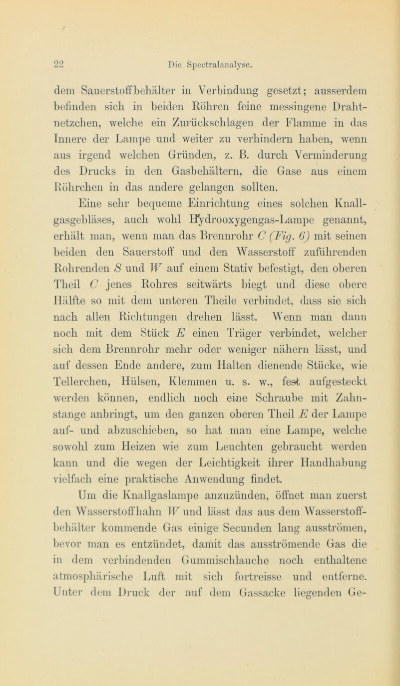 dem Sauerstoffbehälter in Verbindimg gesetzt; ausserdem befinden sieb in beiden Röhren feine messingene Dralit- netzclien, welche ein Zurückschlagen der Flamme in das Innere der Lampe und weiter zu verhindern haben, Avenn aus irgend welchen Gründen, z. B. durch Verminderung des Drucks in den Gasbehältern, die Gase aus einem Höhrchen in das andere gelangen sollten. Eine sehr bequeme Einrichtung eines solchen Knall- gasgebläses, auch wohl liydrooxygengas-Lampe genannt, erhält man, wenn man das Brennrohr C 0) mit seinen l>eiden den Sauerstoff und den Wasserstoff zuführenden Rohrenden jS und W auf einem Stativ befestigt, den oberen Theil C jenes Robres seitwärts biegt und diese obere Hälfte so mit dem unteren Theile verbindet, dass sie sich nach allen Richtungen drehen lässt. Wenn man dann noch mit dem Stück E einen ä'räger verbindet, welcher sich dem Brennrohr mehr oder weniger nähern lässt, und auf dessen Ende andere, zum Halten dienende Stücke, wie Tellerchen, Hülsen, Klemmen u. s. w., fest aufgesteckt werden können, endlich noch ehie Schraube mit Zahn- stange anbringt, um den ganzen oberen Theil E der Lampe auf- und abzuschieben, so hat man eine Lampe, welche sowohl zum Heizen wie zum Leuchten gebraucht werden kann und die wegen der Leichtigkeit ihrer Handhabung vielfach eine praktische Anwendung findet. Um die Knallgaslampe anzuzünden, öffnet man zuerst den Wasserstoffhahn TFund lässt das aus dem Wasserstoff- behälter kommende Gas einige Secunden lang ausströmen, bevor man es entzündet, damit das ausströmendc Gas die in dem verbindenden Gummiscblauche noch enthaltene atmosjdiärische Luft mit sich fortreisse und entferne. Uiih'i’ dem Druck der auf dem Gassacke liegenden Ge-