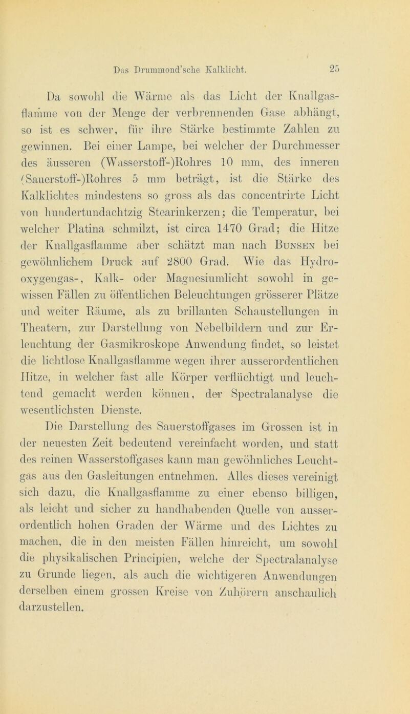 Da sowulil die Wärme als das Lieht der Knallgas- lianime von dei- Menge der verbrennenden Gase aljhängt, so ist es schwer, für ilire Stärke bestimmte Zahlen zu gewinnen. Bei einer Lampe, hei welcher der Durchmesser des änsseren (Wasserstoff-)Rohres 10 mm, des inneren (Saiierstoff-)Rohres 5 mm beträgt, ist die Stärke des Kalklichtes mindestens so gross als das concentrirte Licht von ImndertLindachtzig Stearinkerzen; die Temperatur, hei welcher Platina schmilzt, ist circa 1470 Grad; die Hitze der Knall2:asflamme aber schätzt man nach Bunsen bei O gewöhnlichem Druck auf 2800 Grad. Wie das Hydro- oxygengas-, Kalk- oder Magnesinmlicht sowohl in ge- wissen Fällen zu öffentlichen Belenchtnngen grösserer Plätze lind weiter Räume, als zu brillanten Schaustellungen in Theatern, zur Darstellung von Nehelhildern und zur Er- leuchtung der Gasmikroskope Anwendung findet, so leistet die lichtlosc Knallgasflamme wegen ihrer ausserordentlichen Hitze, in welcher fast alle Körper verflüchtigt und leuch- tend gemacht werden können, dei’ Spectralanalyse die wesentlichsten Dienste. Die Darstellung des Sauerstoffgases im Grossen ist in der neuesten Zeit bedeutend vereinfacht worden, und statt des i'einen Wasserstoffgases kann man gewöhnliches Leucht- gas aus den Gasleitungen entnehmen. Alles dieses vereinigt sich dazu, die Knallgasflamme zu einer ebenso billigen, als leicht und sicher zu handhabenden Quelle von ausser- ordentlich hohen Graden der Wärme und des Lichtes zu machen, die in den meisten Fällen hinreicht, um sowohl die physikalischen Principien, welche der Spectralanalyse zu Grunde liegen, als auch die wichtigeren Anwendungen derselben einem grossen Kreise von Zuh.örern anschaulich darzustellen.