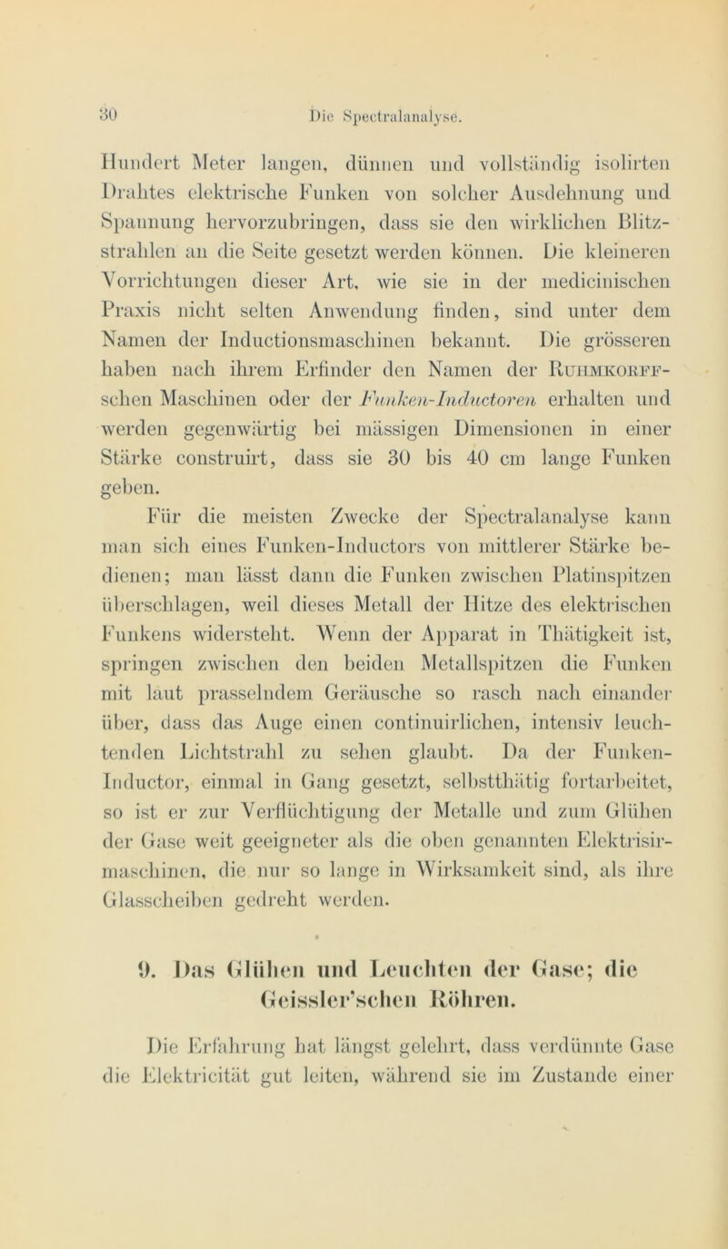 Iliuulert INIeter langen, dünnen und vollständig isolirten Drahtes elektrische Funken von solcher Ausdehnung und Spannung hervorzubringen, dass sie den wirklichen Blitz- strahlen an die Seite gesetzt werden können. Die kleineren Vorrichtungen dieser Art, wie sie in der inedicinischen Praxis nicht selten Anwendung linden, sind unter dem Namen der Inductionsmaschineii bekannt. Die grösseren haben nach ihrem Erfinder den Namen der Ruiimkoufd- schen Maschinen oder der Fnnken-Inductoreu erhalten und werden gegenwärtig bei mässigen Dimensionen in einer Stärke construirt, dass sie 30 bis 40 cm lange Funken geben. Für die meisten Zwecke der Spectralanalyse kann man sich eines Funken-Inductors von mittlerer Stärke be- dienen; man lässt dann die Funken zwischen Platins])itzen überschlagen, weil dieses Metall der Hitze des elektrischen Funkens widersteht. Wenn der Apparat in Thätigkeit ist, springen zwischen den beiden Metallspitzcn die Funken mit laut prasselndem Geräusclie so rasch nach einander ül)er, dass das Auge einen continuirlichen, intensiv leuch- tenden Lichtstrahl zu sehen glaubt. Da der Funken- Inductor, einmal in Gang gesetzt, selhstthätig fortarheitet, so ist er zur Yeidlüditigung der Metalle und zum Glühen der Gase weit geeigneter als die oben genannten Elcktrisir- maschinen, die nur so lange in Wirksandeeit sind, als ihre Glasscheiben gedreht werden. • 0. Das (Hüllen iiinl Leiiclit(Mi der Gase; die (leissler’schcn Rölireii. Die Ei-lährung hat längst gelehrt, dass verdünnte Gase die Elektricität gut leiten, während sie im Zustande einer