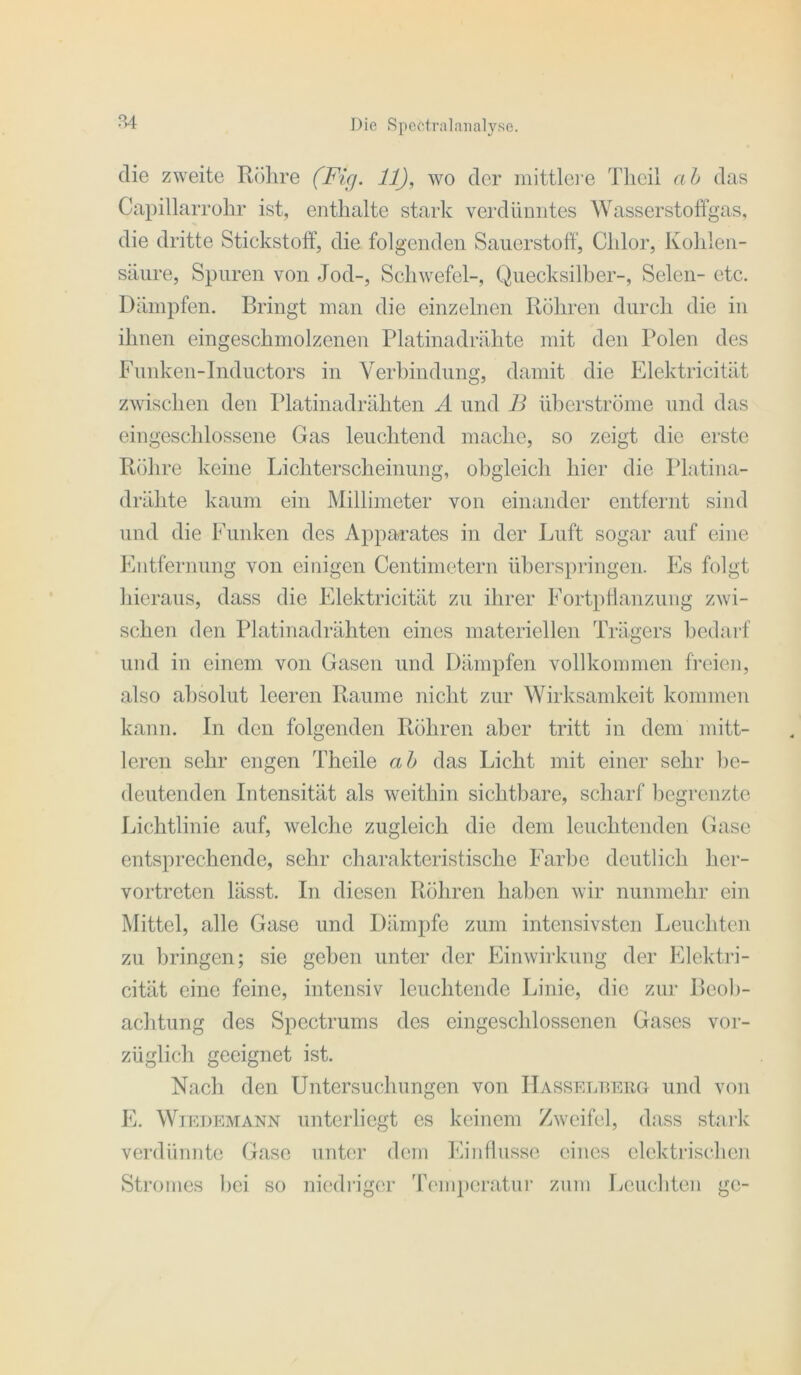 R4 die zweite Röhre (Ficj. 11), wo der mittlei'e Tlicil a h das Capillarrohr ist, enthalte stark verdünntes Wasserstoffgas, die dritte Stickstoff’, die folgenden Sauerstoff', Chlor, Kohlen- säure, Spuren von Jod-, Schwefel-, Quecksilber-, Selen- etc. Dämpfen. Bringt man die einzelnen Röhren durch die in ihnen eingeschmolzenen Platinadrähte mit den Polen des Funken-Inductors in Verbindung, damit die Elektricität zwischen den Platinadrähten A und B überströme und das eingescldossene Gas leuchtend mache, so zeigt die erste Röhre keine Lichterscheinung, obgleich hier die Platina- drähte kaum ein Millimeter von einander entfeiTit sind und die Funken des Apparates in der Luft sogar auf eine Fntfernung von einigen Centimetern ühei’springen. Es folgt hieraus, dass die Elektricität zu ihrer Fortpffanzung zwi- schen den Platinadrähten eines materiellen Trägers bedarf und in einem von Gasen und Dämpfen vollkommen freien, also absolut leeren Raume nicht zur Wirksandceit kommen kann. In den folgenden Röhren aber tritt in dem mitt- leren sehr engen Theile ah das Licht mit einer sehr be- deutenden Intensität als weithin sichtbare, scharf l)cgrenzte Lichtlinie auf, welche zugleich die dem leuchtenden Gase entsprechende, sehr charakteristische Farbe deutlich her- vortreten lässt. In diesen Röhren haben wir nunmehr ein Mittel, alle Gase und Dämpfe zum intensivsten Leuchten zu bringen; sie gehen unter der Einwirkung der Elektri- cität eine feine, intensiv leuchtende Linie, die zur Beol)- achtung des Spectrums des eingeschlossenen Gases vor- züglich geeignet ist. Nach den Untersuchungen von IIasselueiig und von E. Wiedemann unterliegt es keinem Zweifel, dass stark verdünnte Gase unüa’ dem Einffusse eines elektrischen Stromes hei so niedi’iger 'rempenitui’ zum Leuchten gc-