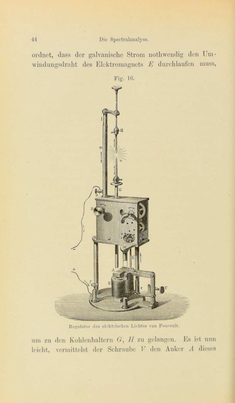 ordnet, dass der galvanische Strom notliwendig den Um- windiingsdralit des Elektromagnets E durchlaufen muss, Rcs^ulator des clektriselicn Lichtes von Fonennlt. um zu den Koldeidialtern // zu gt'lnngen. Ls ist mm l(‘iclit, vermittelst der Schrauhe V den Anker A dieses