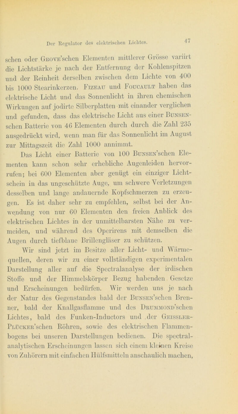 sehen oder GiiovE’sclicn Klein eilten mittlerer Grösse variirt die Lichtstärke je nach der Entfernung der Kohlensintzen lind der Eeinheit derselhen zwischen dem Lichte von 400 his 1000 Stearinkerzen. Ftzeau und Foucault haben das elektrische Licht und das Sonnenlicht in ihren chemischen Wirklingen auf jodirtc Silherplatten mit einander verglichen und gefunden, dass das elektrische Licht aus einer Bunsen- schen Batterie von 46 Elementen durch durch die Zahl 235 ausgedrückt wird, wenn man für das Sonnenlicht im August zur Mittagszeit die Zahl 1000 annimmt. Das Licht einer Batterie von 100 BuNSEN’schen Ele- menten kann schon sehr erhebliche Augenleiden hervor- rufen; bei 600 Elementen aber genügt ein einziger Licht- schein in das ungeschützte Auge, um schwere Verletzungen desselben und lange andauernde Kopfschmerzen zu erzeu- gen. Es ist daher sehr zu empfehlen, selbst bei der An- wendung von nur 60 Elementen den freien Anblick des elektrischen Lichtes in der unmittelbarsten Nähe zu ver- meiden, und während des Operirens mit demselben die Augen durch tiefblaue Brillengläser zu schützen. Wir sind jetzt im Besitze aller Licht- und Wärme- quellen, deren wir zu einer vollständigen experimentalen Darstellung aller auf die Spectralanalyse der irdischen Stoffe und der Himmelskörper Bezug habenden Gesetze und Erscheinungen bedürfen. Wir werden uns je nach der Natur des Gegenstandes bald der BuNSEx’schen Bren- ner, bald der Knallgasflamme und des DRUJMMOND’schen Lichtes, bald des Funken-Inductors und .der Geissleii- PLüCKER’schen Böhren, sowie des elektrischen Flammen- liogens bei unseren Darstellungen bedienen. Die spectral- analytischen Erscheinungen lassen sich einem kleinen Kreise von Zuhörern mit einfachen Ilülfsmitteln anschaulich machen.
