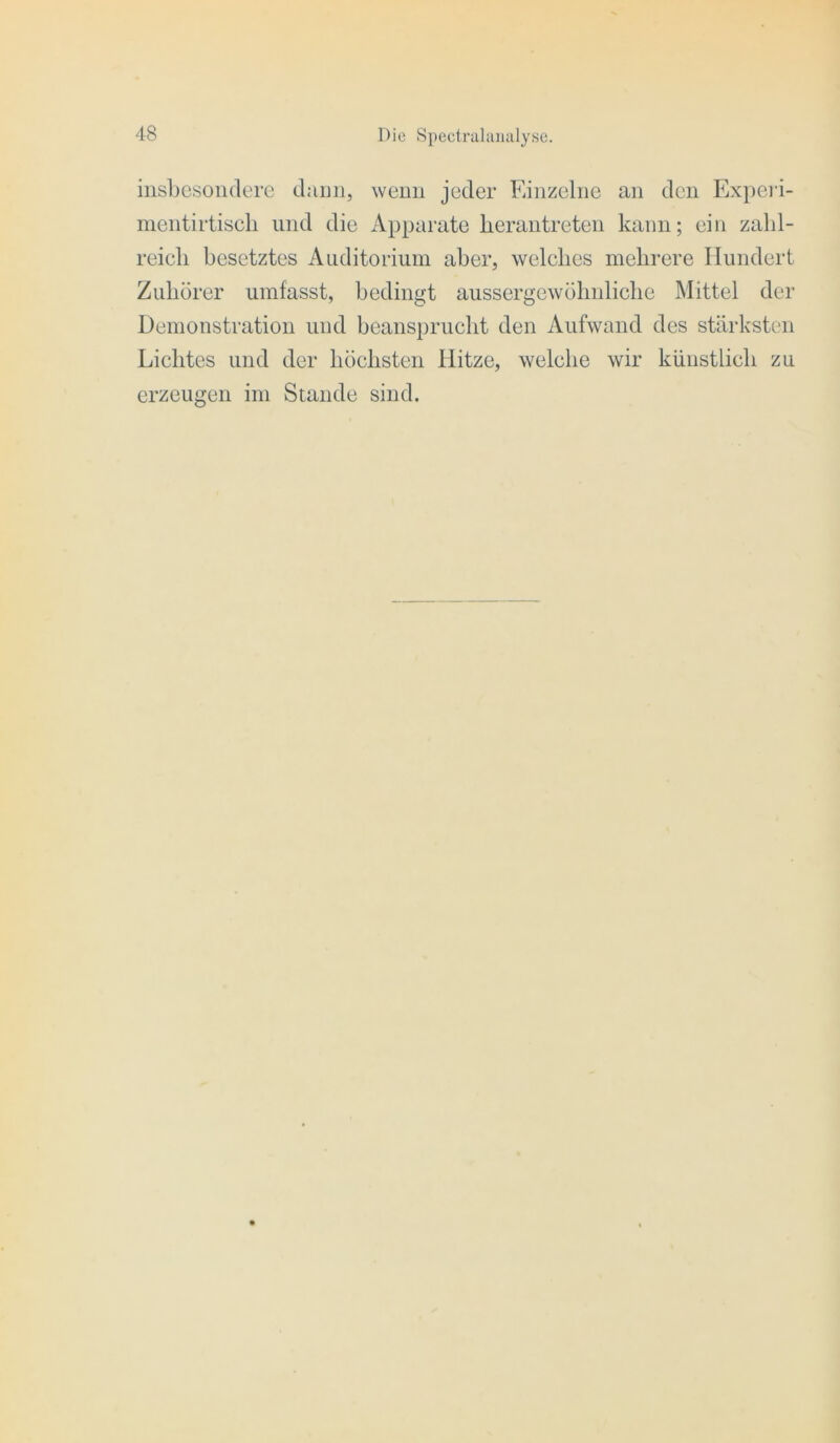 insbesondere dann, wenn jeder Einzelne an den Ex})cri- nientirtiscli und die Apparate herantreten kann; ein zahl- reieli besetztes Auditorium aber, welches mehrere Hundert Zuhörer umfasst, bedingt aussergewöhnliche Mittel der Demonstration und beansprucht den Aufwand des stärksten Lichtes und der höchsten Hitze, welche wir künstlich zu erzeugen im Stande sind.