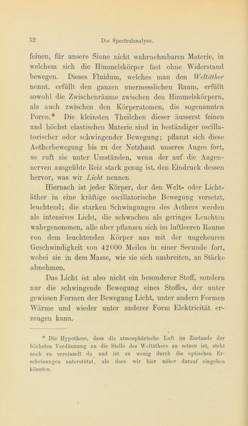 feinen, für unsere Sinne nicht wahrnehmharen Materie, in welchem sich die Himmelskörper fast ohne Widerstand bewegen. Dieses Fluidum, welches man den Weltäther nennt, erfüllt den ganzen unermesslichen Raum, erfüllt sowohl die Zwischenräume zwischen den Himmelskörpern, als auch zwischen den Körperatomen, die sogenannten Poren.* Die kleinsten Theilchen dieser äusserst feinen und höchst elastischen Materie sind in beständiger oscilla- torischer oder schwingender Bewegung; pflanzt sich diese Aetherbewegung bis zu der Netzhaut unseres Auges fort, so ruft sie unter Umständen, wenn der auf die Augen- nerven ausgeübte Reiz stark genug ist, den Eindruck dessen hervor, was wir Licht nennen. Hiernach ist jeder Körper, der den Welt- oder Licht- äther in eine kräftige oscillatorische Bewegung versetzt, leuchtend; die starken Schwingungen des Aethers werden als intensives Licht, die schwachen als geringes Leuchten wahrgenommen, alle aber pflanzen sich im luftleeren Raume von dem leuchtenden Körper aus mit der ungeheuren Geschwindigkeit von 42000 Meilen in einer Secunde fort, wobei sie in dem Masse, wie sie sich aushreitcn, an Stärke ahnehmen. Das Licht ist also nicht ein besonderer Stoff, sondern nur die schwingende Bewegung eines Stoffes, der unter gewissen Formen der Bewegung Licht, unter andern Formen Wärme und wieder unter anderer Form Elektricität er- zeugen kann. * Die Hypothese, dass die atmosphärische Luft im Zustande der liöchsten Verdünnung an die Stelle <les Wcltäthcrs zu setzen ist, steht noch zu vereinzelt da und ist zu wenig durch die o])tiseheii Er- seheiiiuiigen unterstiilzt, als dass wir hier näher darauf eingeheu könnten. I