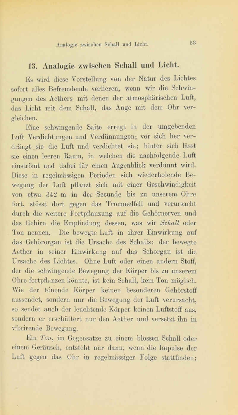 13. Analogie zwischen Schall und Liclit. Es wird diese Vorstellung von der Natur des Lichtes sofort alles Befremdende verlieren, wenn wir die Schwin- gungen des Aethers mit denen der atmosphärischen Luft, das Licht mit dem Schall, das Auge mit dem Ohr ver- gleichen. Eine schwingende Saite erregt in der umgebenden Luft Verdichtungen und Verdünnungen; vor sich her ver- drängt sie die Luft und veixlichtet sie; hinter sich lässt sie einen leeren Raum, in welchen die nachfolgende Luit einströmt und dahei für einen Augenblick verdünnt wird. Diese in regelmässigen Perioden sich wiederholende Be- wegung der Luft pflanzt sich mit einer Geschwindigkeit von etwa 342 m in der Secunde bis zu unserem Ohre fort, stösst dort gegen das Trommelfell und verursacht durch die weitere Fortpflanzung auf die Gehörnerven und das Gehirn die Plmpfindung dessen, was wir Schall oder Ton nennen. Die bewegte Luft in ihrer Einwirkung auf das Gehörorgan ist die Ursache des Schalls; der bewegte Aetlier in seiner Einwirkung auf das Sehorgan ist die Ursache des Lichtes. Ohne Luft oder einen andern Stoff, der die schwingende Bewegung der Körper bis zu unserem Ohre fortpflanzen könnte, ist kein Schall, kein Ton möglich. Wie der tönende Körper keinen besonderen Gehörstoff aussendet, sondern nur die Bewegung der Luft verursacht, so sendet auch der leuchtende Körper keinen Luftstoff aus, sondern er erschüttert nur den Aether und versetzt ihn in vibrirende Bewegung. Ein 2oa, im Gegensätze zu einem l)lossen Schall oder einem Geräusch, entsteht nur dann, wenn die Impulse der Luft gegen das Ohr in regelmässiger Folge stattfinden;