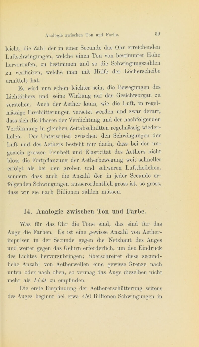 Aimloffic zwisclieii Ton und Farbe, o 5‘J leicht, die Zahl der in einer Secunde das ühr erreichenden Luftsclnvingungen, welche einen Ton von bestimmter Höhe hervorrufen, zu hestimmen und so die Schwingungszahlen zu verificiren, welche man mit Hülfe der Löcherscheibe ermittelt hat. Es wird nun schon leichter sein, die Bewegungen des Lichtäthers und seine Wirkung auf das Gesichtsorgan zu verstehen. Auch der Aether kann, wie die Luft, in regel- mässige Erschütterungen versetzt werden und zwar derart, dass sich die Phasen der Verdichtung und der nachfolgenden Verdünnung in gleichen Zeitabschnitten regelmässig wieder- holen. Der Unterschied zwischen den Schwingungen der Luft und des Aethers besteht nur darin, dass bei der un- gemein grossen Feinheit und Elasticität des Aethers nicht bloss die Fortpflanzung der Aetherbewegung weit schneller erfolgt als bei den groben und schweren Lufttheileben, sondern dass auch die Anzahl der in jeder Secunde er- folgenden Schwingungen ausserordentlich gross ist, so gross, dass wir sie nach Billionen zählen müssen. 14. Analogie zwisclien Ton und Farbe. Was für das ühr die Töne sind, das sind für das Auge die Farben. Fs ist eine gewisse Anzahl von Aether- impulsen in der Secunde gegen die Netzhaut des Auges und weiter gegen das Gehirn erforderlich, um den Eindruck des Lichtes hervorzubringen; überschreitet diese secund- liche Anzahl von Aetherwellen eine gewisse Grenze nach unten oder nach oben, so vermag das Auge dieselben nicht mehr als Licht zu empfinden. Die erste Empfindung der Aethererschütterung seitens des Auges beginnt bei etwa 450 Billionen Schwingungen in