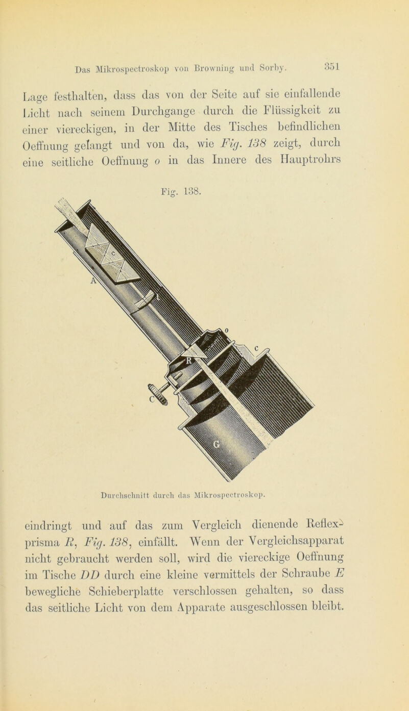 B51 l.age festluilteii, dass das von der Seite auf sie eiiifalleiide Licht nach seineiii Durchgänge durch die Flüssigkeit zu einer viereckigen, in der Mitte des Tisches befiiidlicheii OeÖnung gelangt und von da, wie zeigt, durch eine seitliche Üetfnung o in das Innere des Ilauptrohrs Fig. lo8. eindringt und auf das zum Vergleich dienende Reflex^ prisina if, Fig. 138^ einfallt. Wenn der Vcrglcichsap2)arat nicht gebraucht werden soll, wird die viereckige Oeftnung im Tische DD durch eine kleine vermittels der Schraube E bewegliche Schieherplatte verschlossen gehalten, so dass das seitliche Licht von dem Apparate ausgeschlossen bleibt.