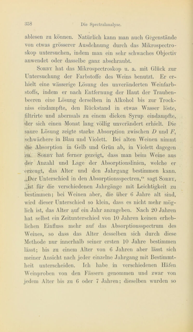 ablesen zu können. Natürlich kann man auch Gegenstände von etwas grösserer Ausdehnung durch das Mikrospectro- skop untersuchen, indem man ein sehr scliwaches Übjectiv anwendet oder dasselbe ganz abschraubt. SoEBY hat das Mikrospectroskop u. a. mit Glück zur Untersuchung der Farbstoffe des Weins benutzt. Er er- hielt eine wässerige Lösung des unveränderten Weinfarb- stoffs, indem er nach Entfernung der Haut der Trauben- ])eeren eine Lösung derselben in Alkohol bis zur Trock- niss eindampfte, den Lückstand in etwas Wasser löste, filtrirte und abermals zu einem dicken Syrup eindamj)fte, •der sich einen Monat lang völlig unverändert erhielt. Die saure Lösung zeigte starke Absorption zwisclien D und schwächere in Blau und Violett. Bei alten Weinen nimmt die iVbsorption in Gelb und Grün ab, in Violett dagegen zu. SoiiBY hat ferner gezeigt, dass man beim Weine aus der' Anzahl und Lage der Absorptionslinien, welche er erzeugt, das Alter und den Jahrgang l)estimmen kann. ,,Der Unterscliied in den Absorptionsspectren,“ sagt Sokby, ,,ist für die verschiedenen Jalirgänge mit Leichtigkeit zu bestimmen; bei Weinen al)er, die ül)er G Jalire alt sind, wird dieser Unterscliied so klein, dass es nicht mehr mög- lich ist, das Alter auf ein Jahr anzugeben. Nach 20 Jahren hat selbst ein Zeitunterscliied von 10 Jaliren keinen erheb- lichen Eintluss mehr auf das Absorptionsspectrum des Weines, so dass das Alter desselben sich durch diese Methode nur innerhalb seiner ersten 10 Jahre bestimmen lässt; bis zu einem Alter von G Jahren aber lässt sich meiner Ansicht nach jeder einzelne Jahrgang mit Bestimmt- heit unterscheiden. Ich habe in verschiedenen Häfen Weinjiroben von den Fässern genommen und zwar von jedem Alter bis zu G oder 7 Jahi’en; dieselben wurden so
