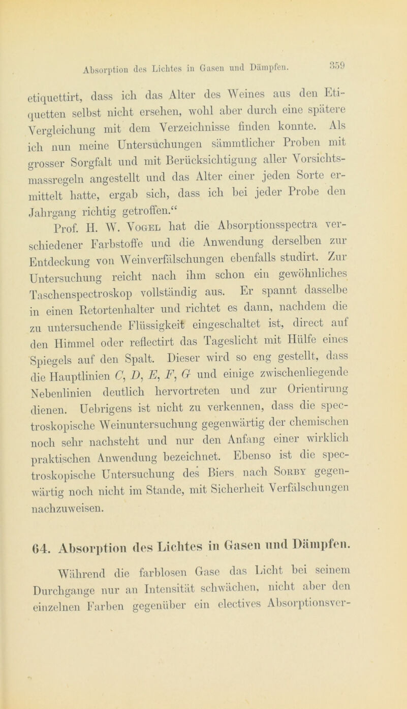 Aljsoriitioii des Lichtes in Gasen nnd Dämpfen. P,59 dass icli das Alter des Weines aus den Ihti- (liietten selbst nicht ersehen, wohl aber durch eine spätere Vergleichung mit dem Verzeichnisse finden konnte. iVls ich nun meine Untersuchungen sämmtlicher Proben mit grosser Sorgfalt und mit Berücksichtigung aller Vorsichts- massregeln angestellt und das Alter einer jeden Sorte er- mittelt hatte, ergab sich, dass ich bei jeder Probe den Jahrgang richtig getroffen.‘‘ Prof. II. Wä Vogel hat die Absorptionsspectra ver- schiedener Farbstoffe und die Anwendung derselben zur Entdeckung von W^einverfälschungen ebenfalls studirt. Zur Untersuchung reicht nach ihm schon ein gewöhnliches Taschenspectroskop vollständig aus. Er spannt dasselbe in einen Retortenhalter und richtet es dann, nachdem die zu untersuchende Flüssigkeit eingeschaltet ist, diiect auf den Himmel oder reflectirt das Tageslicht mit Hülfe eines Spiegels auf den Spalt. Dieser wird so eng gestellt, dass die lUauptlinien U, Z), E, F, G und einige zwischenliegende Nebenlinien deutlich hervortreten und zur Orientirung dienen. Uebrigens ist nicht zu verkennen, dass die spec- troskopische Weinuntersuchung gegenwärtig der chemischen noch sehr nachsteht und nur den Anfang einer wirklich praktischen Anwendung bezeichnet. Ebenso ist die spec- troskopische Untersuchung des Biers nach Sorby gegen- wärtig noch nicht im Stande, mit Sicherheit Veifälschuugen nachzuweisen. 04. Al)Sor])tioii des Lichtes in Gasen nnd I)ciin])f(Mi. Wrdirend die farblosen Gase das Licht bei seinem Durchgänge nur an Intensität schwäclien, nicht abei den einzelnen Farlien gegenüber ein electives Alisorptionsvcr-