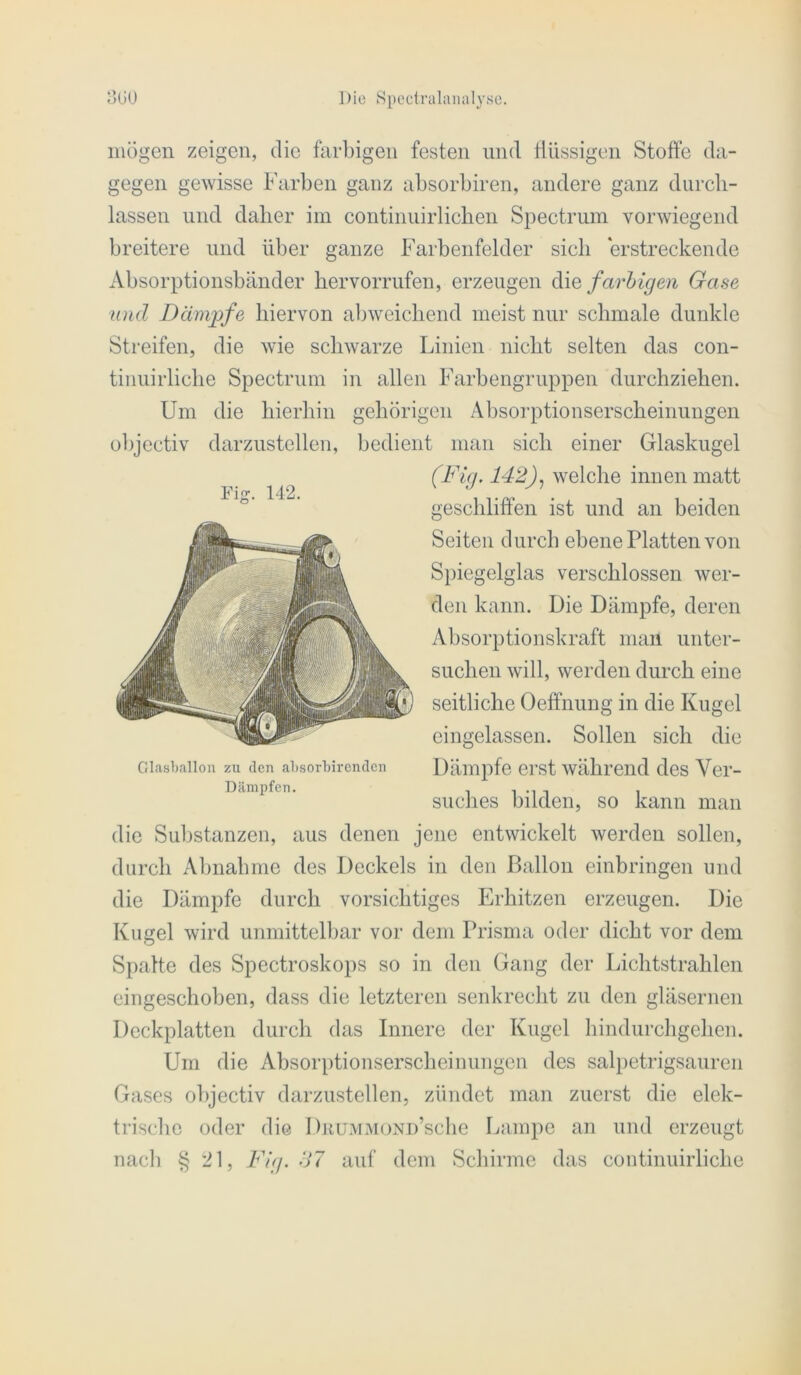 iiiügen zeigen, die farbigen festen und flüssigen Stoffe da- gegen gewisse Farben ganz absorbiren, andere ganz diircli- lassen und daher im continuirlichen Spectrum vorwiegend breitere und über ganze Farbenfelder sich erstreckende Absorptionsbänder hervorrufeu, erzeugen Aiq farbigen Gase und Dämjife hiervon abweichend meist nur schmale dunkle Streifen, die wie schwarze Linien nicht selten das con- tinuirliche Spectrum in allen Farbengruppen durchziehen. Um die hierhin gehörigen Absorptionserscheinuugen objectiv darzustellen, bedient man sich einer Glaskugel (Fig. 142)^ welche innen matt Fig. 142. Glasballou zu den absorbirenden Dämpfen. geschliffen ist und an beiden Seiten durch ebene Platten von Spiegelglas verschlossen wer- den kann. Die Dämpfe, deren Absorptionskraft mau unter- suchen will, werden durch eine seitliche Oeffnung in die Kugel eingelassen. Sollen sich die Dämpfe erst während des Ver- suches bilden, so kann man die Substanzen, aus denen jene entwickelt werden sollen, durch Abnahme des Deckels in den Ballon einbringen und die Dämpfe durch vorsichtiges Erhitzen erzeugen. Die Kugel wird unmittelbar vor dem Prisma oder dicht vor dem Spalte des Spectroskops so in den Gang der Lichtstrahlen eingeschoben, dass die letzteren senkrecht zu den gläsernen Deckplatten durch das Innere der Kugel hindurchgellen. Um die Absorptionserscheinungen des salpetrigsauren Gases objectiv darzustellen, zündet man zuerst die elek- trische oder die DuuMMOND’sche Lampe an und erzeugt nacli § 21, Fig. S7 auf dem Schirme das continuirliche