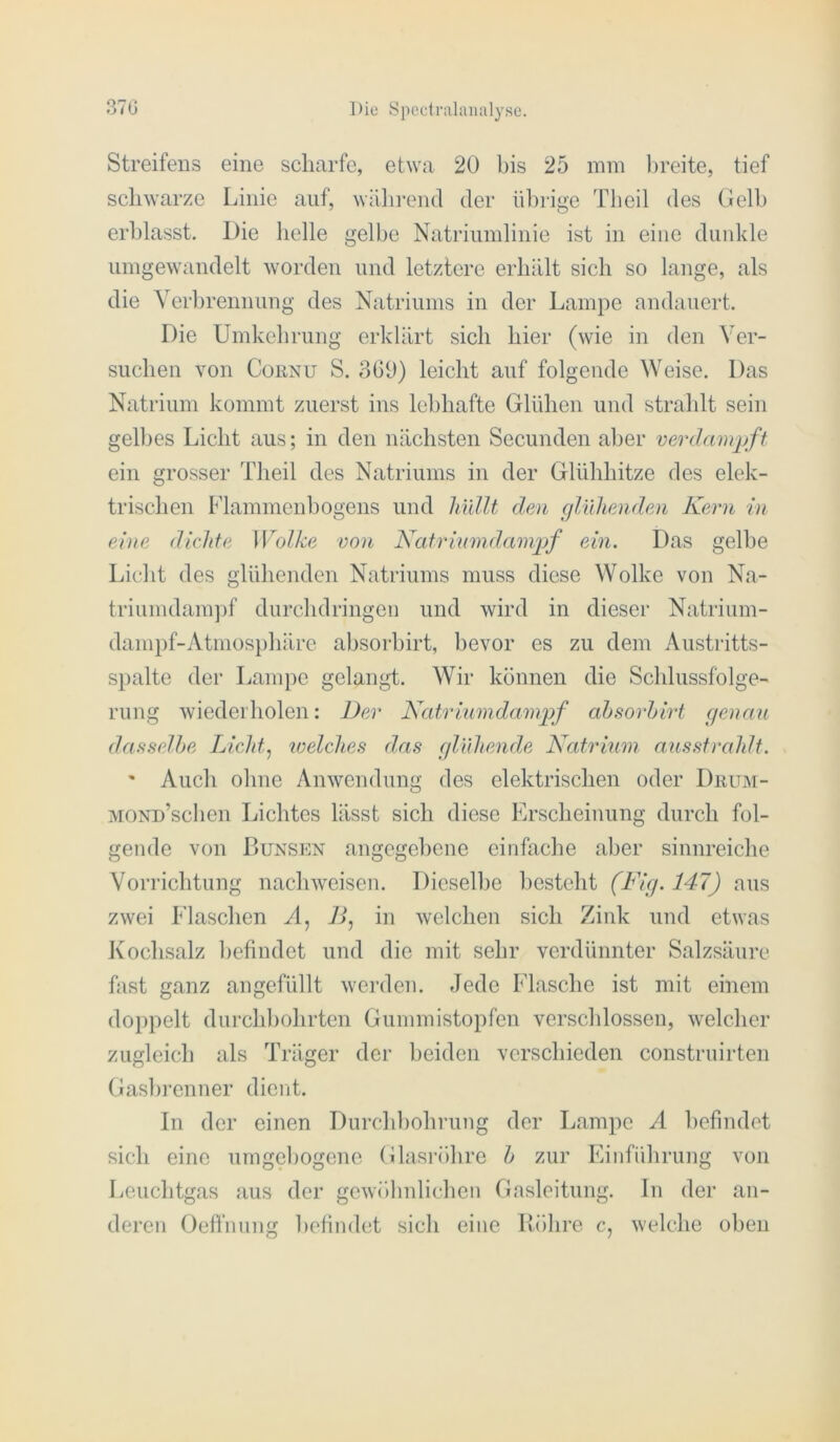 Streifens eine scharfe, etwa 20 bis 25 mm l)reite, tief schwarze Linie auf, wäln’entl der ül)rige Theil des CJelh erblasst. Die helle gelbe Natriiimlinie ist in eine diiidde umgewandelt worden und letztere erhält sich so lange, als die Yerhrennung des Natriums in der Lampe andauert. Die Umkehrung erklärt sich hier (wie in den Ver- suchen von CoKNU S. 369) leicht auf folgende Weise. Das Natrium kommt zuerst ins lebhafte Glühen und strahlt sein gelbes Licht aus; in den nächsten Secunden aber verdampft ein grosser Theil des Natriums in der Glühhitze des elek- trischen Flammenbogens und Imllt den cjlidienden Kern in eine dichte Wolke von Katriumdampf ein. Das gelbe Licht des glühenden Natriums muss diese Wolke von Na- triumdam])f durchdringeii und wird in dieser Natrium- dampf-Atmosphärc ahsorhirt, bevor es zu dem Austritts- spalte der Lampe gelangt. Wir können die Schlussfolge- rung wiederholen: Der Katrinmdampf ahsorhirt genau dasselbe Licld., loelclies das glVdiende Natrium ausstrahlt. ' Auch ohne Anwendung des elektrischen oder Diutm- MONn’schen Lichtes lässt sich diese Erscheinung durch fol- gende von Dunsen angegebene einfache aber sinnreiche Vorrichtung nachweisen. Dieselbe besteht (Kig. 147) aus zwei Flaschen A, If in welchen sich Zink und etwas Kochsalz befindet und die mit sehr verdünnter Salzsäure fast ganz angefüllt werden. Jede Flasche ist mit einem doppelt durchbohrten Gummistopfen verschlossen, welcher zugleich als Träger der beiden verschieden construirten Gashi'enner dient. ln der einen Durchbohrung der Lampe A befindet sich eine umgehogene Glasröhre h zur Einführung von Leuchtgas aus der gewöhnlichen Gasleitung, ln der an- deren Oeflnung befindet sich eine Röhre c, welche oben