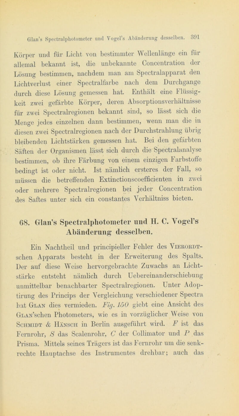 Körper und für Licht von bestiiiimter Wellenlänge ein für allemal bekannt ist, die unbekannte Concentration der Lösung bestimmen, nachdem man am Spectralapparat den Lichtverlust einer Spectralfarbe nach dem Durchgänge durch diese Lösung gemessen hat. Enthält eine Flüssig- keit zwei gefärbte Körper, deren Absorptionsverhältnisse für zwei Spectralregionen bekannt sind, so lässt sich die Menge jedes einzelnen dann bestimmen, wenn man die in diesen zwei Spectralregionen nach der Diirchstrahlung übrig bleibenden Lichtstärken gemessen hat. Bei den gefärbten Säften der Organismen lässt sich durch die Spectralanalyse bestimmen, ob ihre Färbung von einem einzigen harbstoffe bedingt ist oder nicht. Ist nämlich ersteres der Fall, so müssen die betreffenden Extinctionscoefficienten in zwei oder mehrere Spectralregionen bei jeder Concentration des Saftes unter sich ein constantes Verhältniss bieten. 08. Glan’s Spectralpliotometer und H. C. Vogel’s Abänderung desselben. Ein Nachtheil und principieller Fehler des Vieroiidt- schen Apparats besteht in der Erweiterung des Spalts. Der auf diese Weise hervorgebrachte Zuwachs an Licht- stärke entsteht nämlich durch Uebereinanderschiebung unmittelbar benachbarter Spectralregionen. Unter Adop- tirung des Princips der Vergleichung verschiedener Spectra hat Glan dies vermieden. Fig. löO giebt eine Ansicht des GLAN’schen Photometers, wie es in vorzüglicher Weise von Schmidt & Hänsch in Berlin aiisgeführt wird. F ist das Fernrohr, S das Scalenrohr, C der Collimator und P das Prisma. Mittels seines Trägers ist das Fernrohr um die senk- rechte Hauptachse des Instrumentes drehbar; auch das