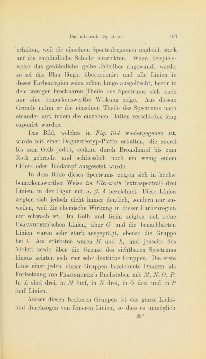 ' erhalten, weil die einzelnen Spectralregionen ungleich stark auf die empfindliche Schicht einwirkten. Wenn beispiels- weise das gewöhnliche gelbe Jodsilber angewandt werde, so sei das Blau längst überexponirt und alle Linien in dieser Farbenregion seien schon lange ausgelöscht, bevor in dem weniger brechbaren Theile des Spectrums sich auch nur eine bemerkenswerthe Wirkung zeige. Aus diesem Grunde nahm er die einzelnen Theile des Spectrums nach einander auf, indem die einzelnen Platten verschieden lang exponirt wurden. Das Bild, welches in Fig. 154 wiedergegeben ist, wurde mit einer Daguerreotyp-Platte erhalten, die zuerst bis zum Gelb jodirt, sodann durch Bromdampf bis zum Roth gebracht und schliesslich noch ein wenig einem Chlor- oder Joddampf ausgesetzt wurde. In dem Bilde dieses Spectrums zeigen sich in höchst bemerkenswerther Weise im Ultraroth fextraspectral) drei Linien, in der Figur mit «, ß, J bezeichnet. Diese Linien zeigten sich jedoch nicht immer deutlich, sondern nur zu- weilen, weil die chemische Wirkung in dieser Farbenregion nur schwach ist. Im Gelb und Grün zeigten sich keine FßAUNHOFER’schen Linien, aber G und die benachbarten Linien waren sehr stark ausgeprägt, ebenso die Gruppe bei {. Am stärksten waren H und und jenseits des Violett sowie über die Grenze des sichtbaren Spectrums hinaus zeigten sich vier sehr deutliche Gruppen. Die erste Linie einer jeden dieser Gruppen bezeichnete Draper als Fortsetzung von Fraunhoeer’s Buchstaben mit J/, A, 0, P. In L sind drei, in M fünf, in N drei, in 0 drei und in P fünf Linien. Ausser diesen breiteren Gruppen ist das ganze Licht- l)ild durchzogen von feineren Linien, so dass es unmöglich 26*