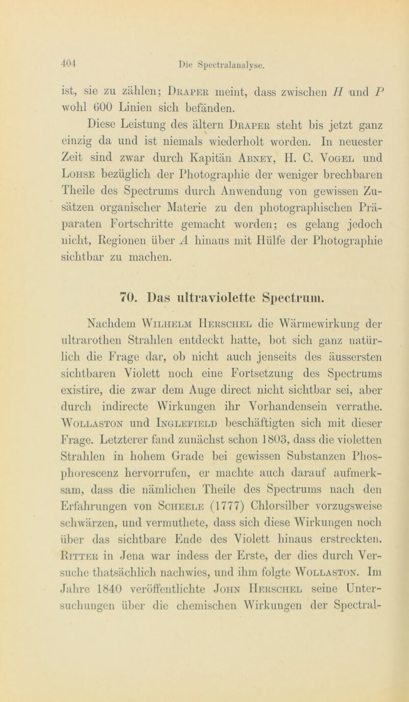 ist, sie zu ziililen; Duai'EU meint, dass zwischen // und P wohl GOÜ Linien sich befänden. Diese Leistung des altern Diiapeii steht bis jetzt ganz einzig da und ist niemals -wiederholt worden. In neuester Zeit sind zwar durch Kapitän Aeney, II. C. Vogel und Lohse bezüglich der Photographie der weniger brechbaren Theile des Spectrums durch Anwendung von gewissen Zu- sätzen organischer Materie zu den photographischen Prä- paraten Fortschritte gemacht worden; es gelang jedoch nicht, Regionen über Ä hinaus mit Hülfe der Photographie sichtbar zu machen. 70. Das ultraviolette Siieetruni. Nachdem Wilhelm IIerschel die Wärmewirkung der ultrai-othen Strahlen entdeckt hatte, l)ot sich ganz natür- lich die Frage dar, oh nicht auch jenseits des äussersten sichtharen Violett noch eine Fortsetzung des Spectrums existire, die zwar dem Auge direct nicht sichtbar sei, aber durch indirecte Wirkungen ihr Vorhandensein verrathe. WoLLASTüN und Ingleeieli) beschäftigten sich mit dieser Frage. Letzterer fand zunächst schon 1S03, dass die violetten Strahlen in hohem Grade bei gewissen Substanzen Plios- phorescenz hervorrufen, er machte auch darauf aufmei-k- sam, dass die nämlichen Theile des Spectrums nach den Erfahrungen von Scheele (1777) Chlorsilber vorzugsweise schwärzen, und vermuthete, dass sich diese Wirkungen noch über das sichtbare Ende des Violett hinaus erstreckten. Rittkk in Jena war indess der Erste, der dies durch Ver- suche thatsächlich nachwies, und ihm folgte Wollastün. Im Jahre 1840 veröffentlichte John IIerschel seine Unter- suchungen ül)er die chemischen Wirkungen der Spectral-