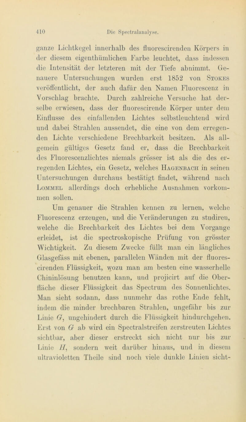 ganze Lichtkegel innerhalb des Huorescirenden Körpers in der diesem eigenthümlichen Farbe leuchtet, dass indessen die Intensität der letzteren mit der Tiefe abnimmt. Ge- nauere Untersuchungen wurden erst 1852 von Stokes veröffentlicht, der auch dafür den Namen Fluorescenz in Vorschlag brachte. Durch zahlreiche Versuche hat der- selbe erwiesen, dass der fluorescirende Körper unter dem Einffusse des einfallenden Lichtes selbstleuchtend wird und dabei Strahlen aussendet, die eine von dem erregen- den Lichte verschiedene Brechbarkeit besitzen. Als all- gemein gültiges Gesetz fand er, dass die Brechbarkeit des Fluorescenzlichtes niemals grösser ist als die des er- regenden Lichtes, ein Gesetz, welches Hagenbach in seinen Untersuchungen durchaus bestätigt findet, während nach Lommel allerdings doch erhebliche Ausnahmen Vorkom- men sollen. Um genauer die Strahlen kennen zu lernen, welche Fluorescenz erzeugen, und die Veränderungen zu studiren, welche die Brechbarkeit des Lichtes bei dem Vorgänge erleidet, ist die spectroskopische Prüfung von grösster Wichtigkeit. Zu diesem Zwecke füllt man ein längliches Glasgefäss mit ebenen, parallelen Wänden mit der fluores- cirenden Flüssigkeit, wozu man am besten eine wasserhelle Chininlösung benutzen kann, und projicirt auf die Ober- fläche dieser Flüssigkeit das Spectrum des Sonnenlichtes. Man sieht sodann, dass nunmehr das rothe Ende fehlt, indem die minder brechbaren Strahlen, ungefähr bis zur Linie G, ungehindert durch die Flüssigkeit hindurchgehen. Erst von G ab wird ein Spectralstreifen zerstreuten Lichtes sichtbar, aber dieser erstreckt sich nicht nur bis zur Linie //, sondern weit darüber hinaus, und in diesem ultravioletten Theile sind noch viele dunkle Linien sicht-