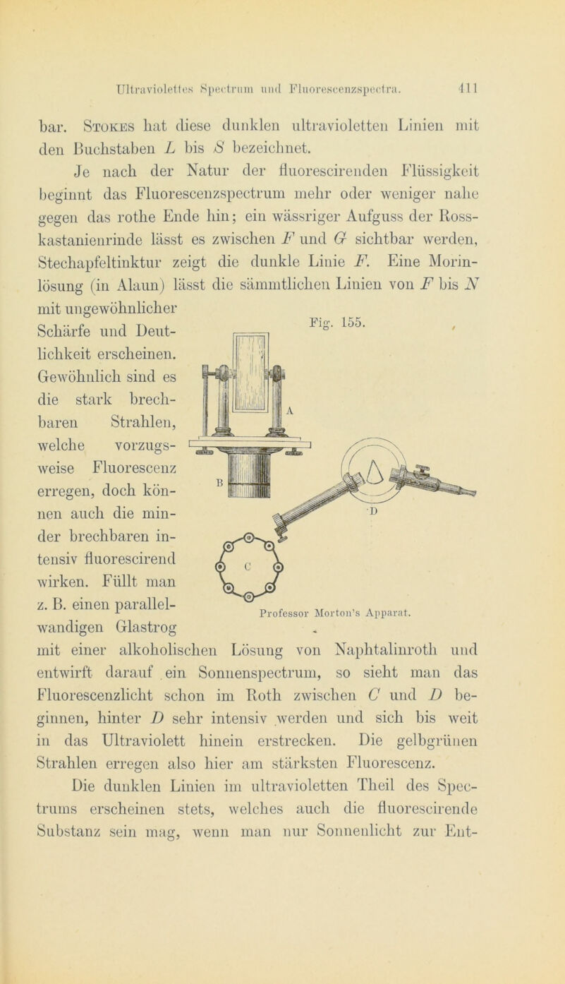 bar. Stokes hat diese dunklen ultravioletten Linien mit den Buchstaben L bis S bezeichnet. Je nach der Natur der Huorescirenden Flüssigkeit l)eginnt das Fluorescenzspectruin mehr oder weniger nahe gegen das rothe Ende hin; ein wässriger Aufguss der Koss- kastanienrinde lässt es zwischen F und G sichtbar werden, Stechapfeltinktur zeigt die dunkle Linie F. Eine Morin- lösung (in Alaun) lässt die sämintlichen Linien von F bis N mit ungewöhnlicher Schärfe und Deut- lichkeit erscheinen. Gewöhnlich sind es die stark brech- baren Strahlen, welche vorzugs- weise Fluorescenz erregen, doch kön- nen auch die min- der brechbaren in- tensiv fluorescirend wirken. Füllt man z. B. einen parallel- wandigen Glastrog mit einer alkoholischen Lösung von Naphtalinroth und entwirft darauf ein Sonnenspectrum, so sieht man das Fluorescenzlicht schon im Roth zwischen C und D be- ginnen, hinter D sehr intensiv werden und sich bis weit in das Ultraviolett hinein erstrecken. Die gelbgrüiien Strahlen erregen also hier am stärksten Fluorescenz. Die dunklen Linien im ultravioletten Theil des Spec- trums erscheinen stets, welches auch die fluorescirende Substanz sein mag, wenn man nur Sonnenlicht zur Ent- Fig. 155. Professor Mortoii’s Apparat.