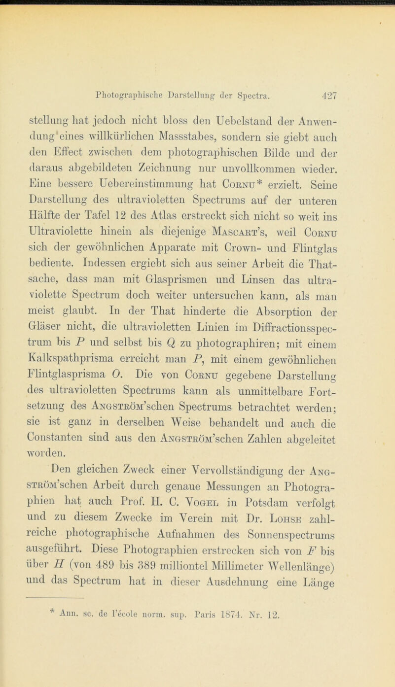 Stellung hat jedoch niclit hloss den Uehelstand der Anwen- dung'eines willkürlichen Massstabes, sondern sie giebt auch den Effect zwischen dem photographischen Bilde und der daraus abgebildeten Zeichnung nur unvollkommen wieder. Eine bessere tiehereinstimmung hat CoßNU* erzielt. Seine Darstellung des ultravioletten Spectrums auf der unteren Hälfte der Tafel 12 des Atlas erstreckt sich nicht so weit ins Ultraviolette hinein als diejenige Mascaet’s, weil Cornu sich der gewöhnlichen Apparate mit Crown- und Elintglas bediente. Indessen ergiebt sich aus seiner Arbeit die That- sache, dass man mit Glasprismen und Linsen das ultra- violette Spectrum doch weiter untersuchen kann, als man meist glaubt. In der That hinderte die Absorption der Gläser nicht, die ultravioletten Linien im Diffractionsspec- trum bis P und selbst bis Q zu photographiren; mit einem Kalkspathprisma erreicht man P, mit einem gewöhnlichen Flintglasprisma 0. Die von Cornu gegebene Darstellung des ultravioletten Spectrums kann als unmittelbare Fort- setzung des ANGSTRÖM’schen Spectrums betrachtet werden; sie ist ganz in derselben Weise behandelt und auch die Constanten sind aus den ANOSTRöM’schen Zahlen abgeleitet worden. Den gleichen Zweck einer Vervollständigung der Ang- STRÖM’schen Arbeit durch genaue Messungen an Photogra- phien hat auch Prof. II. C. Vogel in Potsdam verfolgt und zu diesem Zwecke im Verein mit Dr. Lohse zahl- reiche photographische Aufnahmen des Sonnenspectrums ausgetührt. Diese Photographien erstrecken sich von F bis über H (von 489 bis 389 milliontel Millimeter Wellenlänge) und das Spectrum hat in dieser Ausdehnung eine Länge